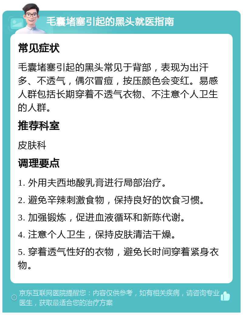 毛囊堵塞引起的黑头就医指南 常见症状 毛囊堵塞引起的黑头常见于背部，表现为出汗多、不透气，偶尔冒痘，按压颜色会变红。易感人群包括长期穿着不透气衣物、不注意个人卫生的人群。 推荐科室 皮肤科 调理要点 1. 外用夫西地酸乳膏进行局部治疗。 2. 避免辛辣刺激食物，保持良好的饮食习惯。 3. 加强锻炼，促进血液循环和新陈代谢。 4. 注意个人卫生，保持皮肤清洁干燥。 5. 穿着透气性好的衣物，避免长时间穿着紧身衣物。