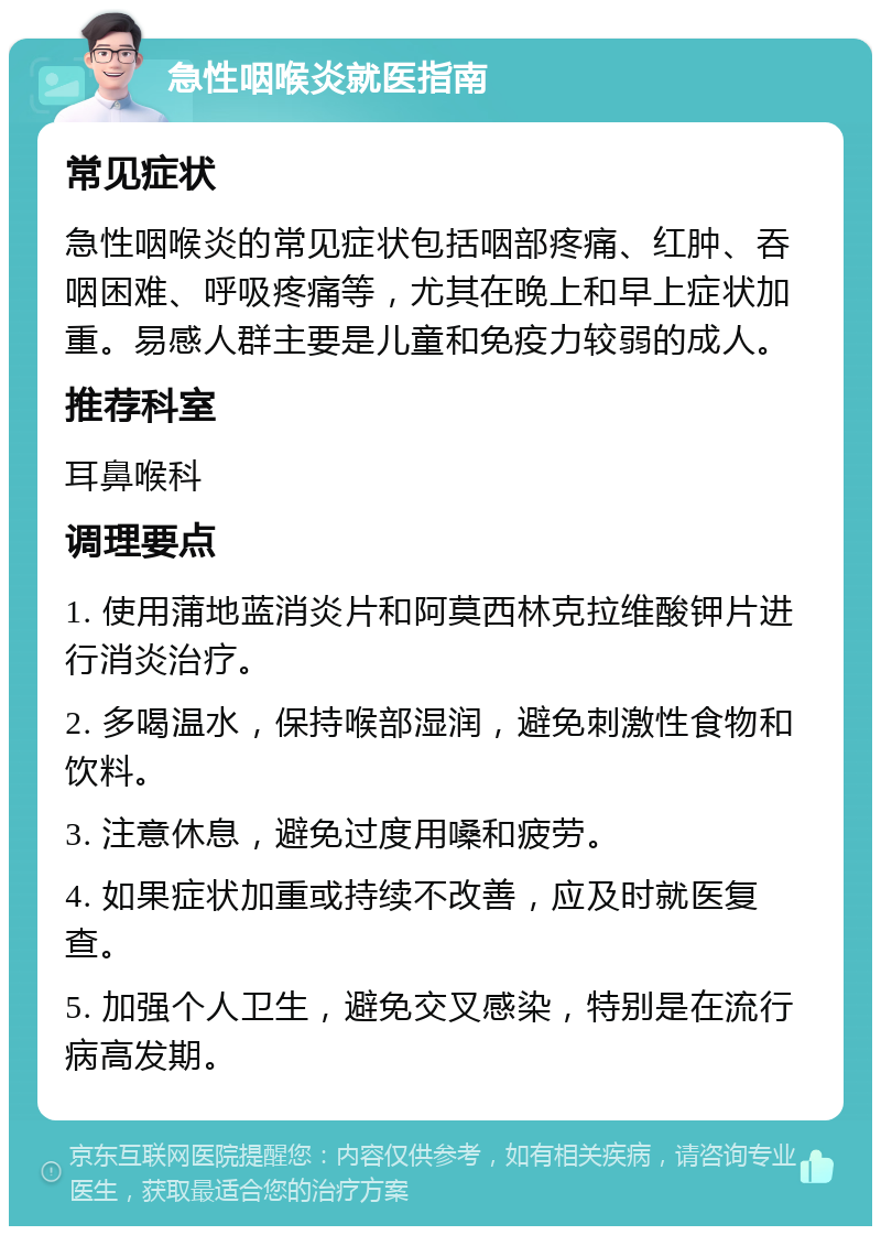 急性咽喉炎就医指南 常见症状 急性咽喉炎的常见症状包括咽部疼痛、红肿、吞咽困难、呼吸疼痛等，尤其在晚上和早上症状加重。易感人群主要是儿童和免疫力较弱的成人。 推荐科室 耳鼻喉科 调理要点 1. 使用蒲地蓝消炎片和阿莫西林克拉维酸钾片进行消炎治疗。 2. 多喝温水，保持喉部湿润，避免刺激性食物和饮料。 3. 注意休息，避免过度用嗓和疲劳。 4. 如果症状加重或持续不改善，应及时就医复查。 5. 加强个人卫生，避免交叉感染，特别是在流行病高发期。