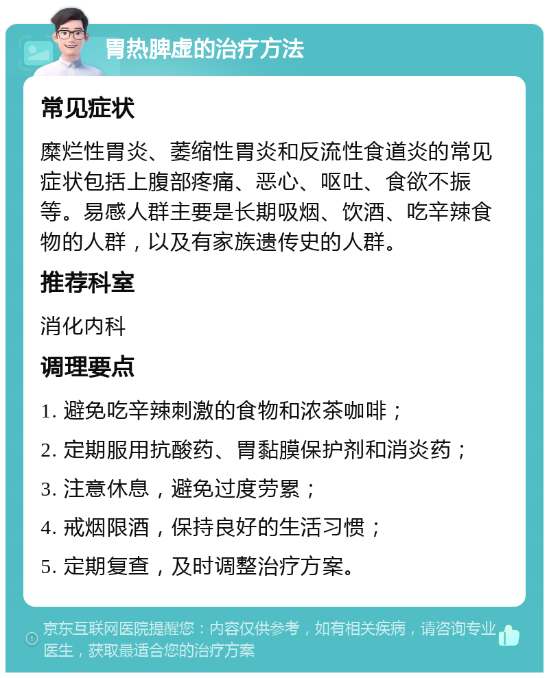 胃热脾虚的治疗方法 常见症状 糜烂性胃炎、萎缩性胃炎和反流性食道炎的常见症状包括上腹部疼痛、恶心、呕吐、食欲不振等。易感人群主要是长期吸烟、饮酒、吃辛辣食物的人群，以及有家族遗传史的人群。 推荐科室 消化内科 调理要点 1. 避免吃辛辣刺激的食物和浓茶咖啡； 2. 定期服用抗酸药、胃黏膜保护剂和消炎药； 3. 注意休息，避免过度劳累； 4. 戒烟限酒，保持良好的生活习惯； 5. 定期复查，及时调整治疗方案。