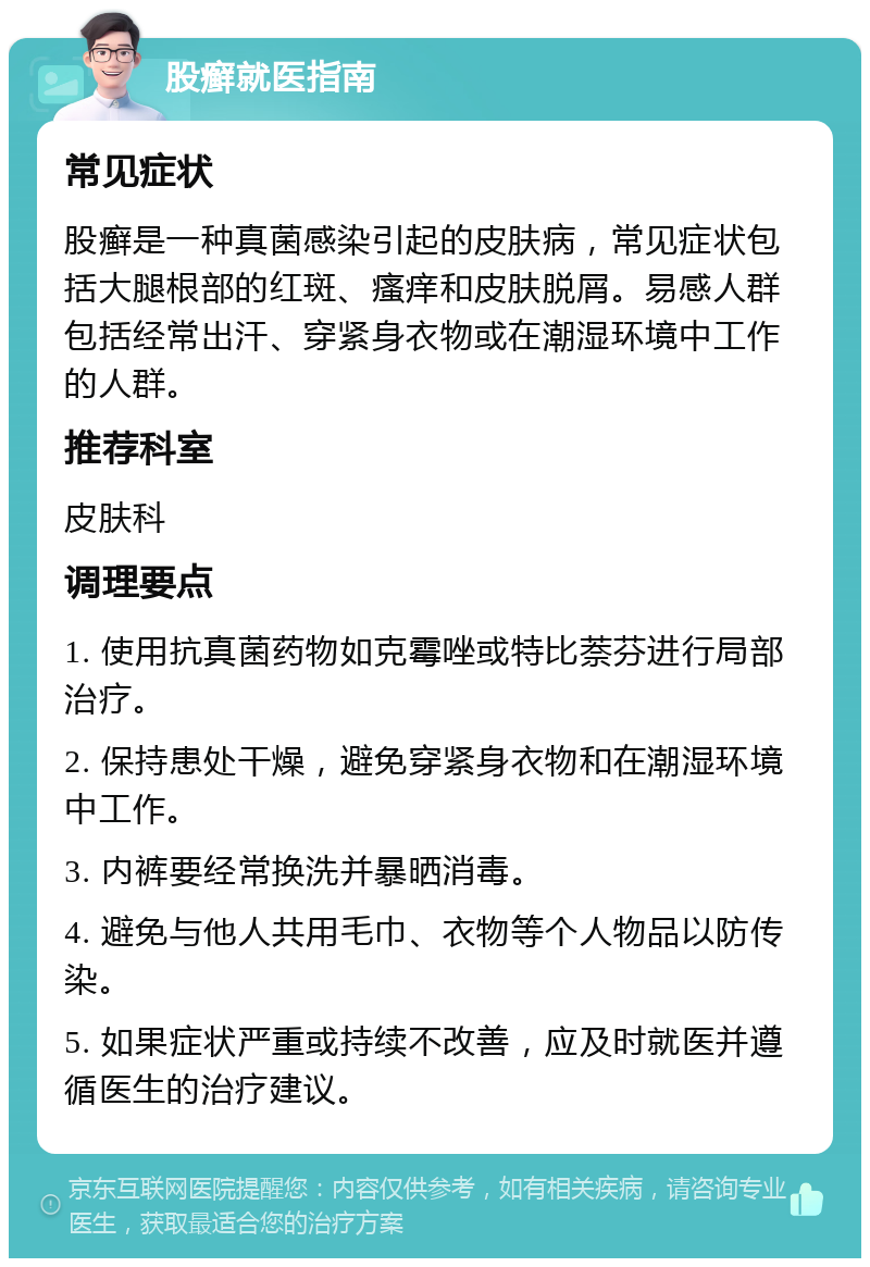 股癣就医指南 常见症状 股癣是一种真菌感染引起的皮肤病，常见症状包括大腿根部的红斑、瘙痒和皮肤脱屑。易感人群包括经常出汗、穿紧身衣物或在潮湿环境中工作的人群。 推荐科室 皮肤科 调理要点 1. 使用抗真菌药物如克霉唑或特比萘芬进行局部治疗。 2. 保持患处干燥，避免穿紧身衣物和在潮湿环境中工作。 3. 内裤要经常换洗并暴晒消毒。 4. 避免与他人共用毛巾、衣物等个人物品以防传染。 5. 如果症状严重或持续不改善，应及时就医并遵循医生的治疗建议。