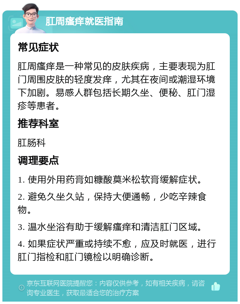 肛周瘙痒就医指南 常见症状 肛周瘙痒是一种常见的皮肤疾病，主要表现为肛门周围皮肤的轻度发痒，尤其在夜间或潮湿环境下加剧。易感人群包括长期久坐、便秘、肛门湿疹等患者。 推荐科室 肛肠科 调理要点 1. 使用外用药膏如糠酸莫米松软膏缓解症状。 2. 避免久坐久站，保持大便通畅，少吃辛辣食物。 3. 温水坐浴有助于缓解瘙痒和清洁肛门区域。 4. 如果症状严重或持续不愈，应及时就医，进行肛门指检和肛门镜检以明确诊断。