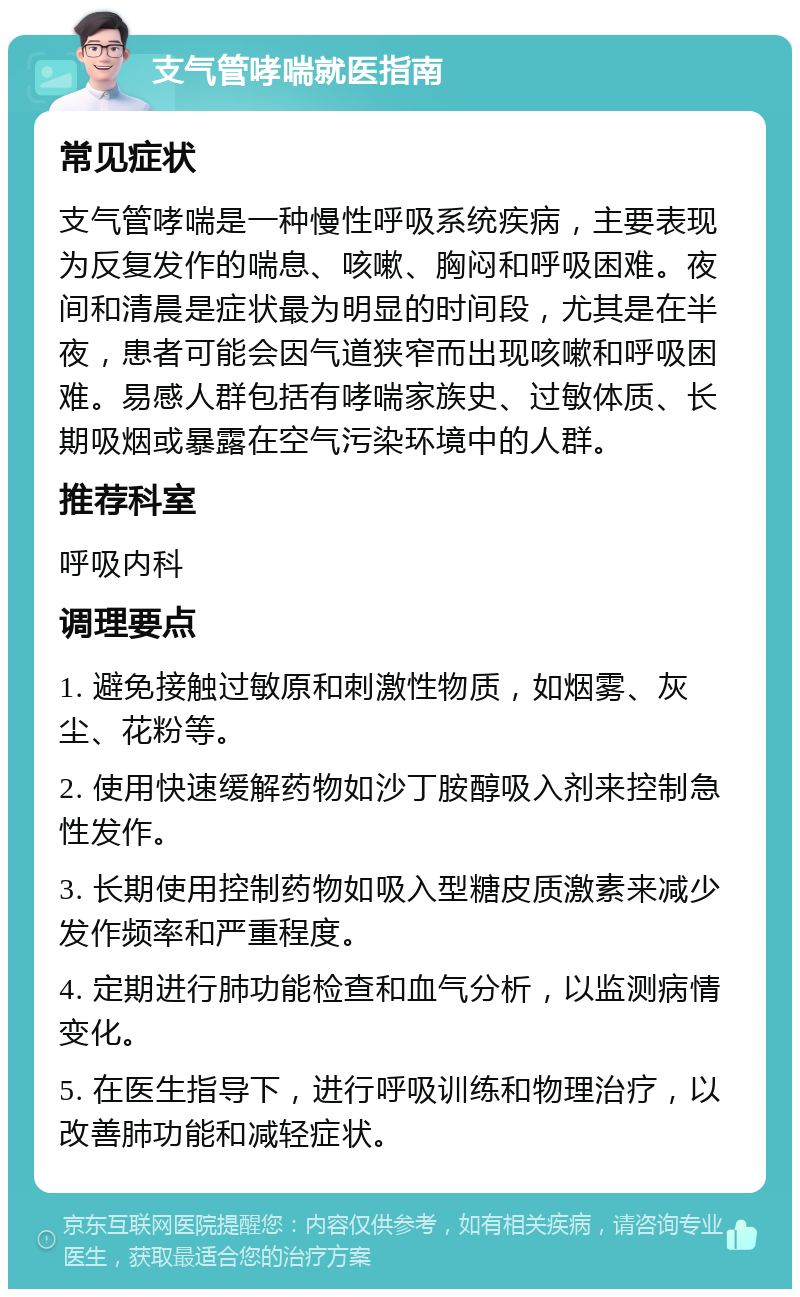 支气管哮喘就医指南 常见症状 支气管哮喘是一种慢性呼吸系统疾病，主要表现为反复发作的喘息、咳嗽、胸闷和呼吸困难。夜间和清晨是症状最为明显的时间段，尤其是在半夜，患者可能会因气道狭窄而出现咳嗽和呼吸困难。易感人群包括有哮喘家族史、过敏体质、长期吸烟或暴露在空气污染环境中的人群。 推荐科室 呼吸内科 调理要点 1. 避免接触过敏原和刺激性物质，如烟雾、灰尘、花粉等。 2. 使用快速缓解药物如沙丁胺醇吸入剂来控制急性发作。 3. 长期使用控制药物如吸入型糖皮质激素来减少发作频率和严重程度。 4. 定期进行肺功能检查和血气分析，以监测病情变化。 5. 在医生指导下，进行呼吸训练和物理治疗，以改善肺功能和减轻症状。