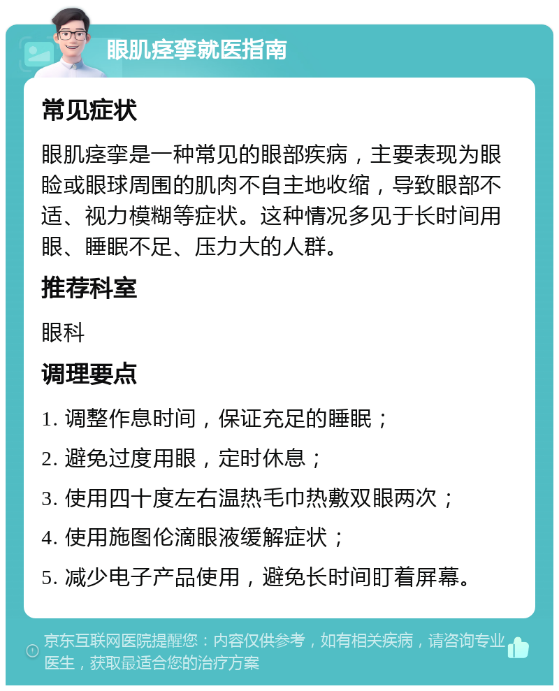 眼肌痉挛就医指南 常见症状 眼肌痉挛是一种常见的眼部疾病，主要表现为眼睑或眼球周围的肌肉不自主地收缩，导致眼部不适、视力模糊等症状。这种情况多见于长时间用眼、睡眠不足、压力大的人群。 推荐科室 眼科 调理要点 1. 调整作息时间，保证充足的睡眠； 2. 避免过度用眼，定时休息； 3. 使用四十度左右温热毛巾热敷双眼两次； 4. 使用施图伦滴眼液缓解症状； 5. 减少电子产品使用，避免长时间盯着屏幕。