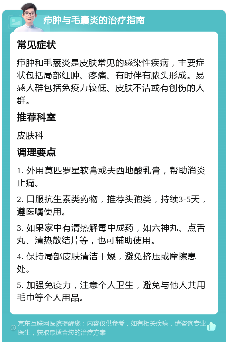 疖肿与毛囊炎的治疗指南 常见症状 疖肿和毛囊炎是皮肤常见的感染性疾病，主要症状包括局部红肿、疼痛、有时伴有脓头形成。易感人群包括免疫力较低、皮肤不洁或有创伤的人群。 推荐科室 皮肤科 调理要点 1. 外用莫匹罗星软膏或夫西地酸乳膏，帮助消炎止痛。 2. 口服抗生素类药物，推荐头孢类，持续3-5天，遵医嘱使用。 3. 如果家中有清热解毒中成药，如六神丸、点舌丸、清热散结片等，也可辅助使用。 4. 保持局部皮肤清洁干燥，避免挤压或摩擦患处。 5. 加强免疫力，注意个人卫生，避免与他人共用毛巾等个人用品。