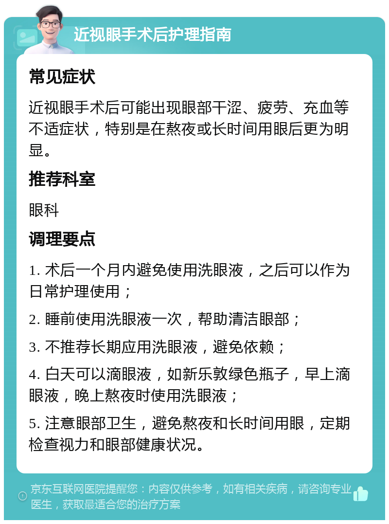 近视眼手术后护理指南 常见症状 近视眼手术后可能出现眼部干涩、疲劳、充血等不适症状，特别是在熬夜或长时间用眼后更为明显。 推荐科室 眼科 调理要点 1. 术后一个月内避免使用洗眼液，之后可以作为日常护理使用； 2. 睡前使用洗眼液一次，帮助清洁眼部； 3. 不推荐长期应用洗眼液，避免依赖； 4. 白天可以滴眼液，如新乐敦绿色瓶子，早上滴眼液，晚上熬夜时使用洗眼液； 5. 注意眼部卫生，避免熬夜和长时间用眼，定期检查视力和眼部健康状况。