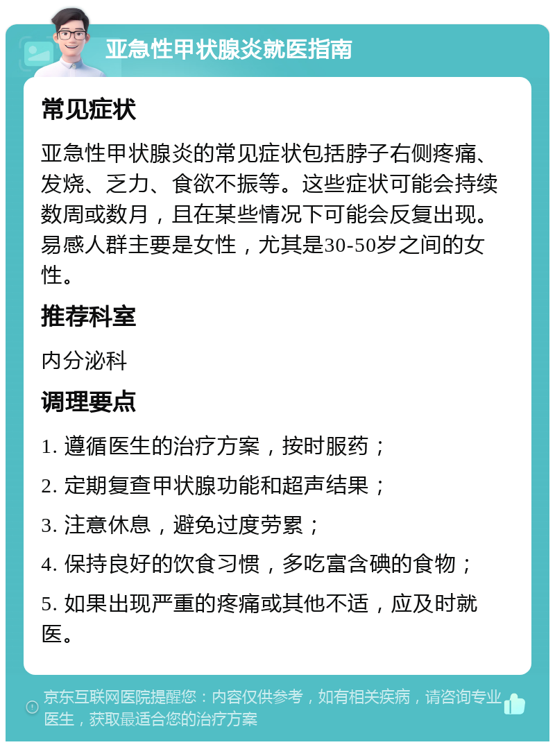 亚急性甲状腺炎就医指南 常见症状 亚急性甲状腺炎的常见症状包括脖子右侧疼痛、发烧、乏力、食欲不振等。这些症状可能会持续数周或数月，且在某些情况下可能会反复出现。易感人群主要是女性，尤其是30-50岁之间的女性。 推荐科室 内分泌科 调理要点 1. 遵循医生的治疗方案，按时服药； 2. 定期复查甲状腺功能和超声结果； 3. 注意休息，避免过度劳累； 4. 保持良好的饮食习惯，多吃富含碘的食物； 5. 如果出现严重的疼痛或其他不适，应及时就医。