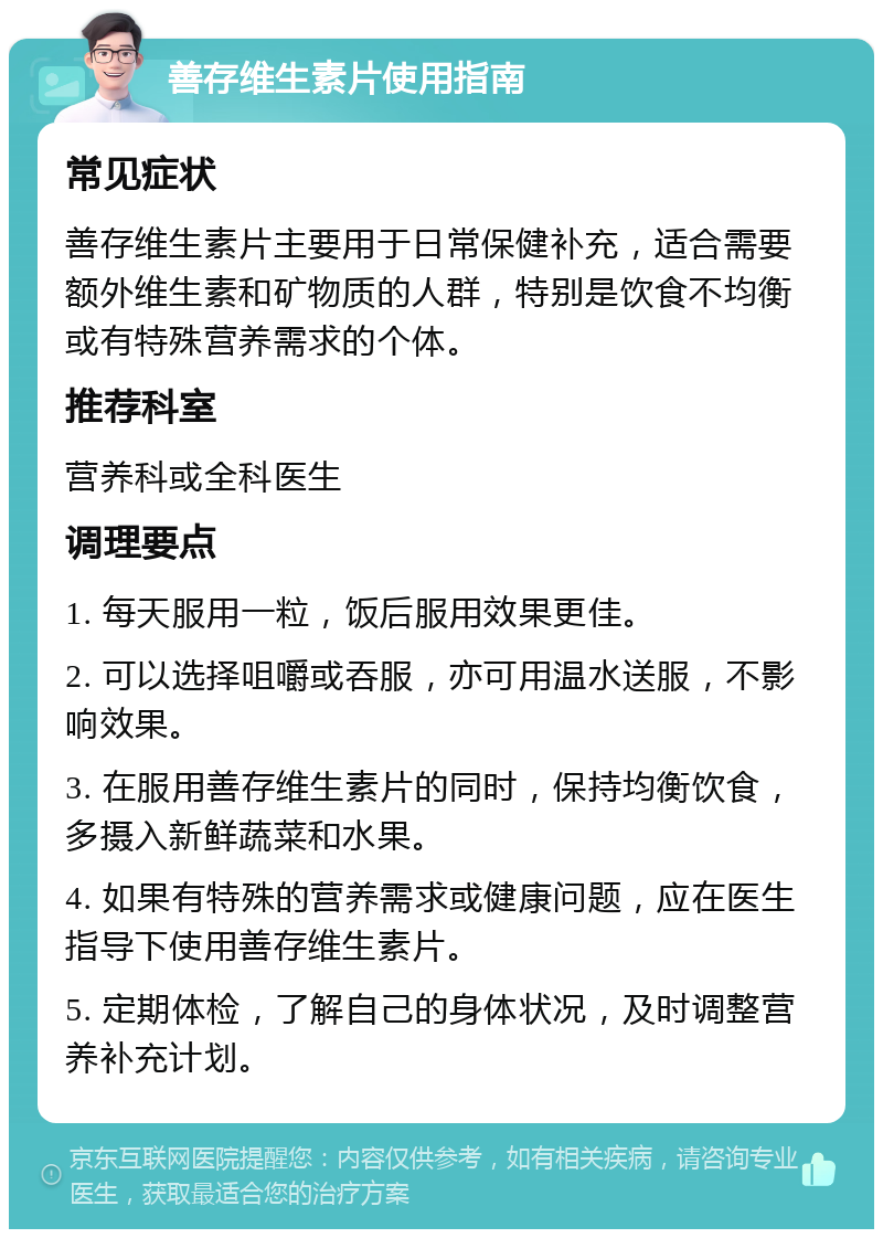 善存维生素片使用指南 常见症状 善存维生素片主要用于日常保健补充，适合需要额外维生素和矿物质的人群，特别是饮食不均衡或有特殊营养需求的个体。 推荐科室 营养科或全科医生 调理要点 1. 每天服用一粒，饭后服用效果更佳。 2. 可以选择咀嚼或吞服，亦可用温水送服，不影响效果。 3. 在服用善存维生素片的同时，保持均衡饮食，多摄入新鲜蔬菜和水果。 4. 如果有特殊的营养需求或健康问题，应在医生指导下使用善存维生素片。 5. 定期体检，了解自己的身体状况，及时调整营养补充计划。