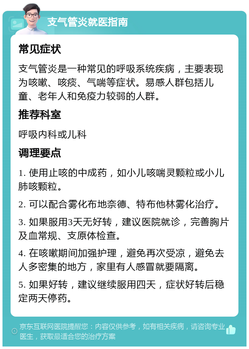 支气管炎就医指南 常见症状 支气管炎是一种常见的呼吸系统疾病，主要表现为咳嗽、咳痰、气喘等症状。易感人群包括儿童、老年人和免疫力较弱的人群。 推荐科室 呼吸内科或儿科 调理要点 1. 使用止咳的中成药，如小儿咳喘灵颗粒或小儿肺咳颗粒。 2. 可以配合雾化布地奈德、特布他林雾化治疗。 3. 如果服用3天无好转，建议医院就诊，完善胸片及血常规、支原体检查。 4. 在咳嗽期间加强护理，避免再次受凉，避免去人多密集的地方，家里有人感冒就要隔离。 5. 如果好转，建议继续服用四天，症状好转后稳定两天停药。