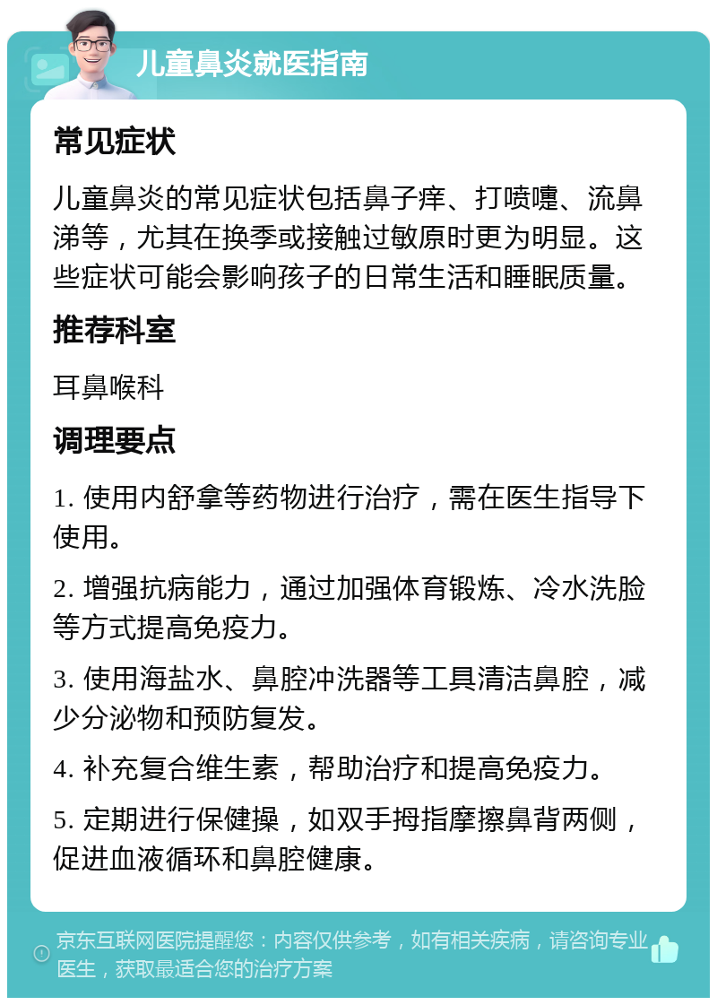 儿童鼻炎就医指南 常见症状 儿童鼻炎的常见症状包括鼻子痒、打喷嚏、流鼻涕等，尤其在换季或接触过敏原时更为明显。这些症状可能会影响孩子的日常生活和睡眠质量。 推荐科室 耳鼻喉科 调理要点 1. 使用内舒拿等药物进行治疗，需在医生指导下使用。 2. 增强抗病能力，通过加强体育锻炼、冷水洗脸等方式提高免疫力。 3. 使用海盐水、鼻腔冲洗器等工具清洁鼻腔，减少分泌物和预防复发。 4. 补充复合维生素，帮助治疗和提高免疫力。 5. 定期进行保健操，如双手拇指摩擦鼻背两侧，促进血液循环和鼻腔健康。