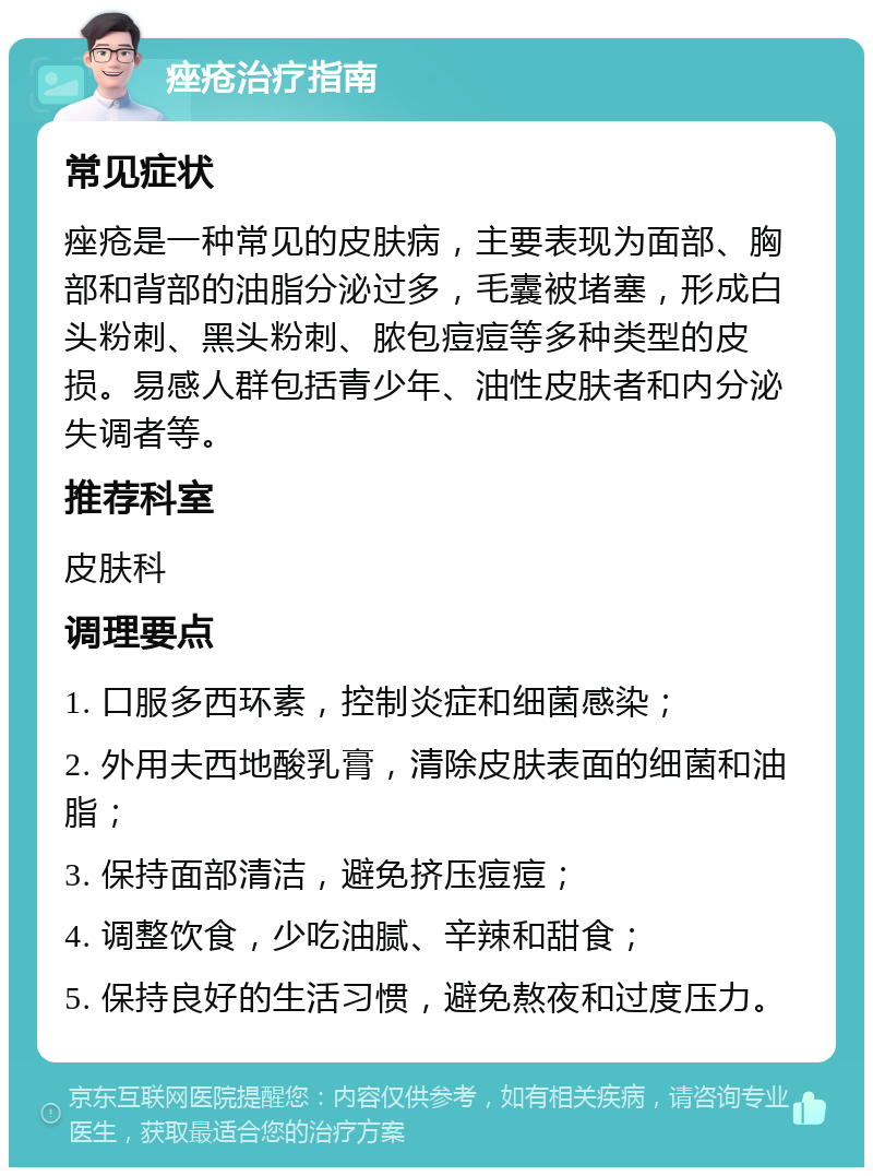 痤疮治疗指南 常见症状 痤疮是一种常见的皮肤病，主要表现为面部、胸部和背部的油脂分泌过多，毛囊被堵塞，形成白头粉刺、黑头粉刺、脓包痘痘等多种类型的皮损。易感人群包括青少年、油性皮肤者和内分泌失调者等。 推荐科室 皮肤科 调理要点 1. 口服多西环素，控制炎症和细菌感染； 2. 外用夫西地酸乳膏，清除皮肤表面的细菌和油脂； 3. 保持面部清洁，避免挤压痘痘； 4. 调整饮食，少吃油腻、辛辣和甜食； 5. 保持良好的生活习惯，避免熬夜和过度压力。