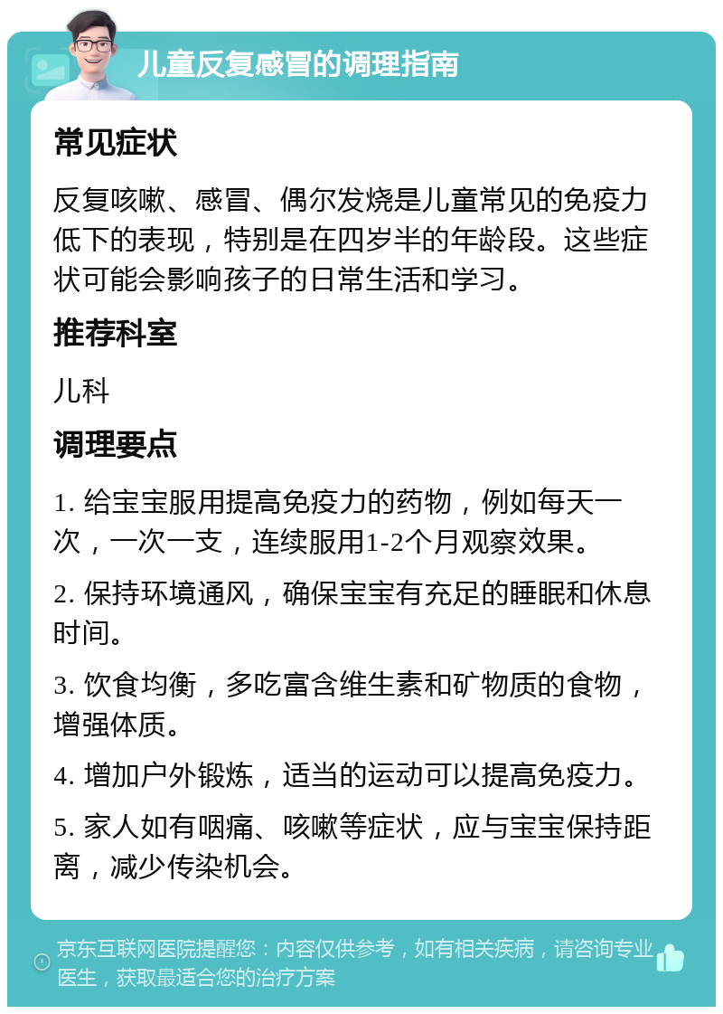 儿童反复感冒的调理指南 常见症状 反复咳嗽、感冒、偶尔发烧是儿童常见的免疫力低下的表现，特别是在四岁半的年龄段。这些症状可能会影响孩子的日常生活和学习。 推荐科室 儿科 调理要点 1. 给宝宝服用提高免疫力的药物，例如每天一次，一次一支，连续服用1-2个月观察效果。 2. 保持环境通风，确保宝宝有充足的睡眠和休息时间。 3. 饮食均衡，多吃富含维生素和矿物质的食物，增强体质。 4. 增加户外锻炼，适当的运动可以提高免疫力。 5. 家人如有咽痛、咳嗽等症状，应与宝宝保持距离，减少传染机会。