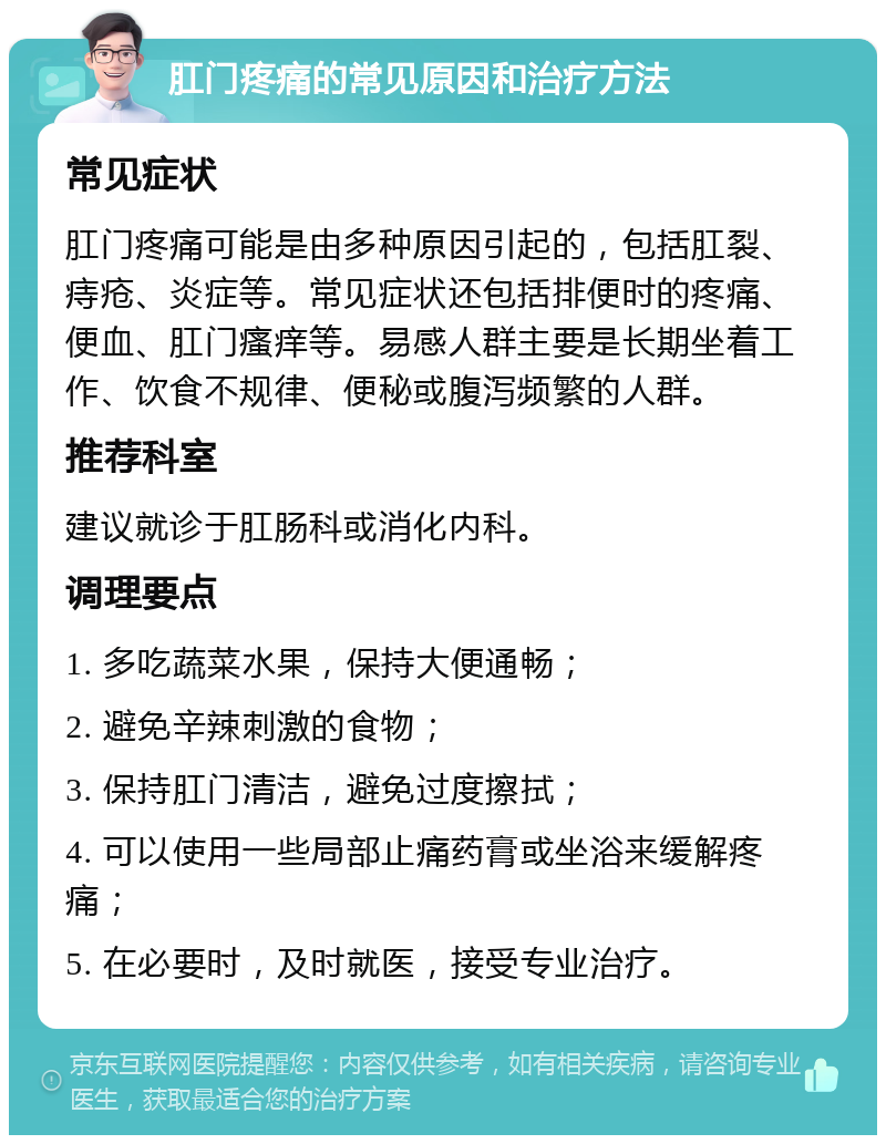 肛门疼痛的常见原因和治疗方法 常见症状 肛门疼痛可能是由多种原因引起的，包括肛裂、痔疮、炎症等。常见症状还包括排便时的疼痛、便血、肛门瘙痒等。易感人群主要是长期坐着工作、饮食不规律、便秘或腹泻频繁的人群。 推荐科室 建议就诊于肛肠科或消化内科。 调理要点 1. 多吃蔬菜水果，保持大便通畅； 2. 避免辛辣刺激的食物； 3. 保持肛门清洁，避免过度擦拭； 4. 可以使用一些局部止痛药膏或坐浴来缓解疼痛； 5. 在必要时，及时就医，接受专业治疗。