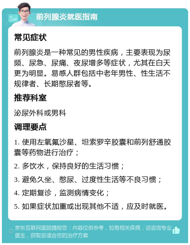 前列腺炎就医指南 常见症状 前列腺炎是一种常见的男性疾病，主要表现为尿频、尿急、尿痛、夜尿增多等症状，尤其在白天更为明显。易感人群包括中老年男性、性生活不规律者、长期憋尿者等。 推荐科室 泌尿外科或男科 调理要点 1. 使用左氧氟沙星、坦索罗辛胶囊和前列舒通胶囊等药物进行治疗； 2. 多饮水，保持良好的生活习惯； 3. 避免久坐、憋尿、过度性生活等不良习惯； 4. 定期复诊，监测病情变化； 5. 如果症状加重或出现其他不适，应及时就医。