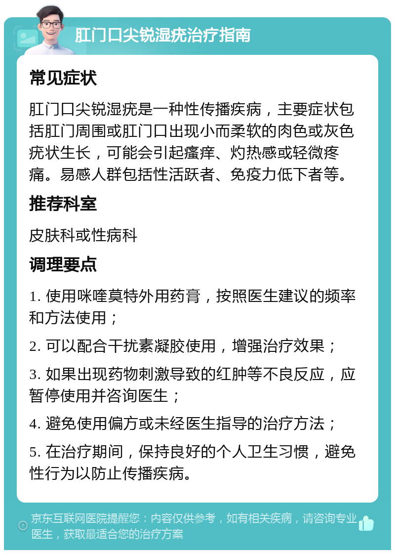 肛门口尖锐湿疣治疗指南 常见症状 肛门口尖锐湿疣是一种性传播疾病，主要症状包括肛门周围或肛门口出现小而柔软的肉色或灰色疣状生长，可能会引起瘙痒、灼热感或轻微疼痛。易感人群包括性活跃者、免疫力低下者等。 推荐科室 皮肤科或性病科 调理要点 1. 使用咪喹莫特外用药膏，按照医生建议的频率和方法使用； 2. 可以配合干扰素凝胶使用，增强治疗效果； 3. 如果出现药物刺激导致的红肿等不良反应，应暂停使用并咨询医生； 4. 避免使用偏方或未经医生指导的治疗方法； 5. 在治疗期间，保持良好的个人卫生习惯，避免性行为以防止传播疾病。