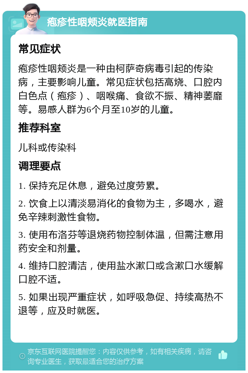 疱疹性咽颊炎就医指南 常见症状 疱疹性咽颊炎是一种由柯萨奇病毒引起的传染病，主要影响儿童。常见症状包括高烧、口腔内白色点（疱疹）、咽喉痛、食欲不振、精神萎靡等。易感人群为6个月至10岁的儿童。 推荐科室 儿科或传染科 调理要点 1. 保持充足休息，避免过度劳累。 2. 饮食上以清淡易消化的食物为主，多喝水，避免辛辣刺激性食物。 3. 使用布洛芬等退烧药物控制体温，但需注意用药安全和剂量。 4. 维持口腔清洁，使用盐水漱口或含漱口水缓解口腔不适。 5. 如果出现严重症状，如呼吸急促、持续高热不退等，应及时就医。