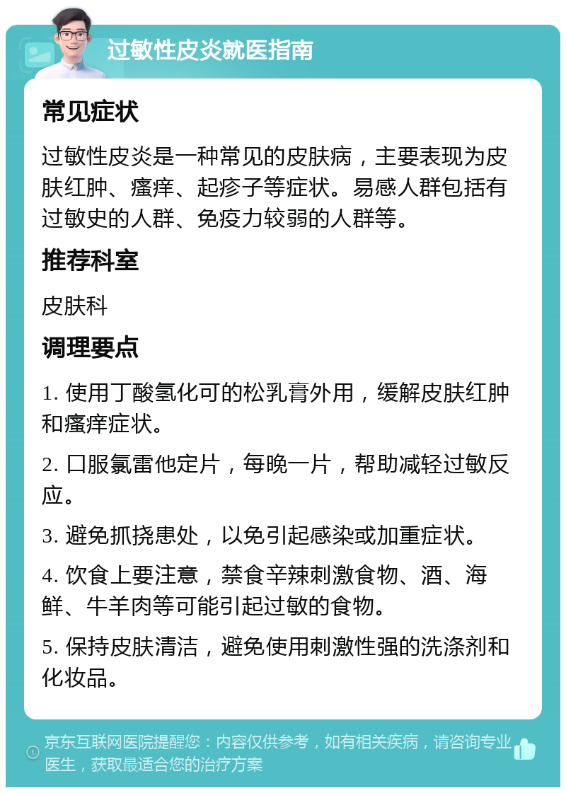 过敏性皮炎就医指南 常见症状 过敏性皮炎是一种常见的皮肤病，主要表现为皮肤红肿、瘙痒、起疹子等症状。易感人群包括有过敏史的人群、免疫力较弱的人群等。 推荐科室 皮肤科 调理要点 1. 使用丁酸氢化可的松乳膏外用，缓解皮肤红肿和瘙痒症状。 2. 口服氯雷他定片，每晚一片，帮助减轻过敏反应。 3. 避免抓挠患处，以免引起感染或加重症状。 4. 饮食上要注意，禁食辛辣刺激食物、酒、海鲜、牛羊肉等可能引起过敏的食物。 5. 保持皮肤清洁，避免使用刺激性强的洗涤剂和化妆品。