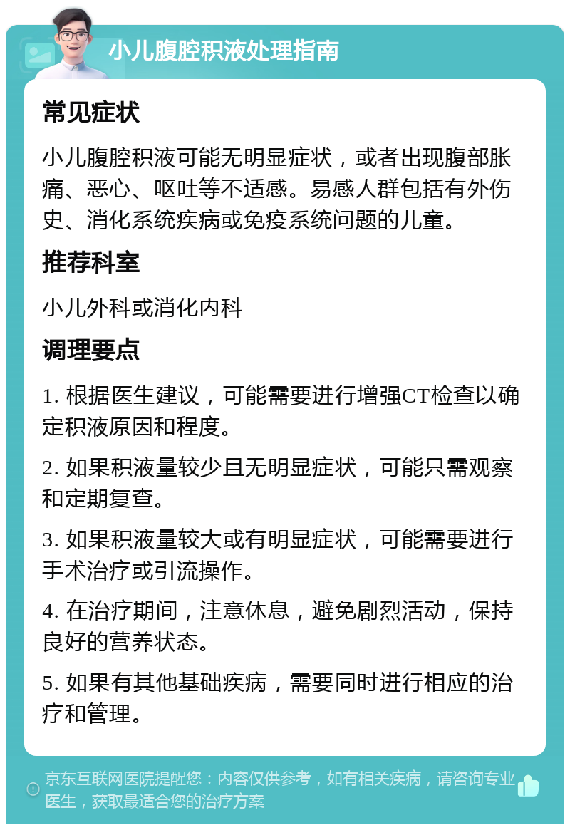 小儿腹腔积液处理指南 常见症状 小儿腹腔积液可能无明显症状，或者出现腹部胀痛、恶心、呕吐等不适感。易感人群包括有外伤史、消化系统疾病或免疫系统问题的儿童。 推荐科室 小儿外科或消化内科 调理要点 1. 根据医生建议，可能需要进行增强CT检查以确定积液原因和程度。 2. 如果积液量较少且无明显症状，可能只需观察和定期复查。 3. 如果积液量较大或有明显症状，可能需要进行手术治疗或引流操作。 4. 在治疗期间，注意休息，避免剧烈活动，保持良好的营养状态。 5. 如果有其他基础疾病，需要同时进行相应的治疗和管理。