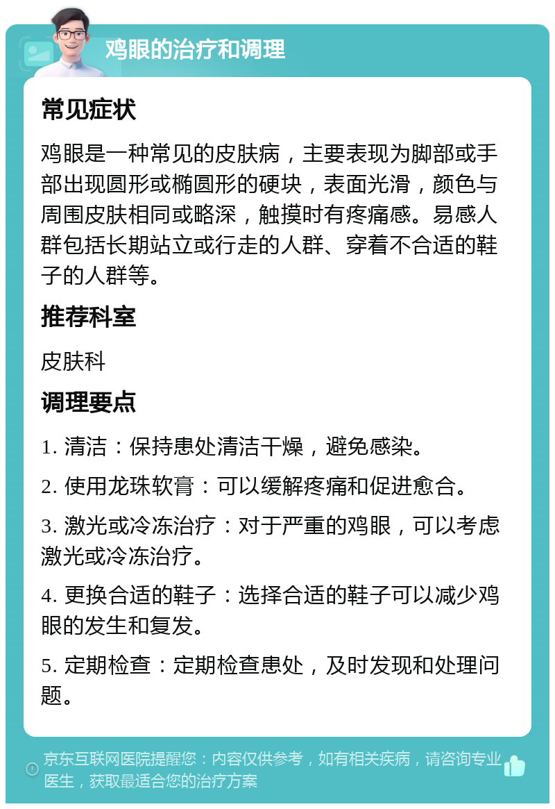 鸡眼的治疗和调理 常见症状 鸡眼是一种常见的皮肤病，主要表现为脚部或手部出现圆形或椭圆形的硬块，表面光滑，颜色与周围皮肤相同或略深，触摸时有疼痛感。易感人群包括长期站立或行走的人群、穿着不合适的鞋子的人群等。 推荐科室 皮肤科 调理要点 1. 清洁：保持患处清洁干燥，避免感染。 2. 使用龙珠软膏：可以缓解疼痛和促进愈合。 3. 激光或冷冻治疗：对于严重的鸡眼，可以考虑激光或冷冻治疗。 4. 更换合适的鞋子：选择合适的鞋子可以减少鸡眼的发生和复发。 5. 定期检查：定期检查患处，及时发现和处理问题。