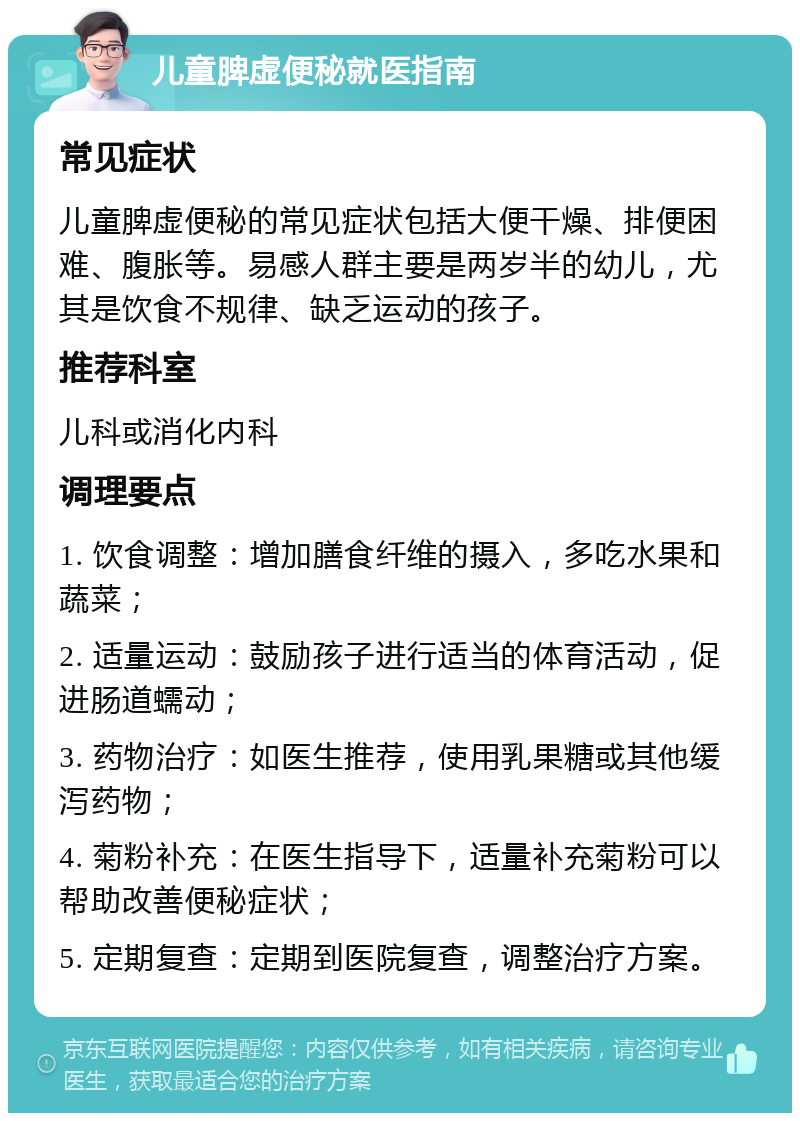 儿童脾虚便秘就医指南 常见症状 儿童脾虚便秘的常见症状包括大便干燥、排便困难、腹胀等。易感人群主要是两岁半的幼儿，尤其是饮食不规律、缺乏运动的孩子。 推荐科室 儿科或消化内科 调理要点 1. 饮食调整：增加膳食纤维的摄入，多吃水果和蔬菜； 2. 适量运动：鼓励孩子进行适当的体育活动，促进肠道蠕动； 3. 药物治疗：如医生推荐，使用乳果糖或其他缓泻药物； 4. 菊粉补充：在医生指导下，适量补充菊粉可以帮助改善便秘症状； 5. 定期复查：定期到医院复查，调整治疗方案。