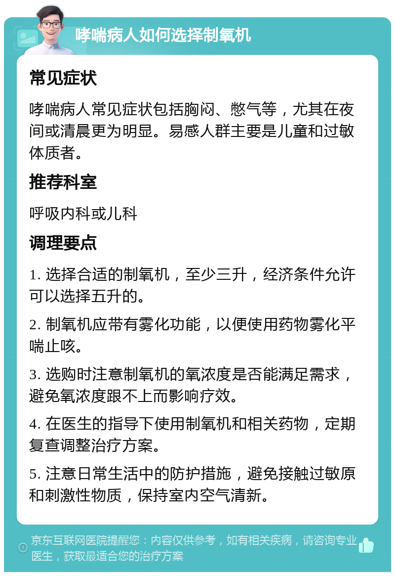 哮喘病人如何选择制氧机 常见症状 哮喘病人常见症状包括胸闷、憋气等，尤其在夜间或清晨更为明显。易感人群主要是儿童和过敏体质者。 推荐科室 呼吸内科或儿科 调理要点 1. 选择合适的制氧机，至少三升，经济条件允许可以选择五升的。 2. 制氧机应带有雾化功能，以便使用药物雾化平喘止咳。 3. 选购时注意制氧机的氧浓度是否能满足需求，避免氧浓度跟不上而影响疗效。 4. 在医生的指导下使用制氧机和相关药物，定期复查调整治疗方案。 5. 注意日常生活中的防护措施，避免接触过敏原和刺激性物质，保持室内空气清新。