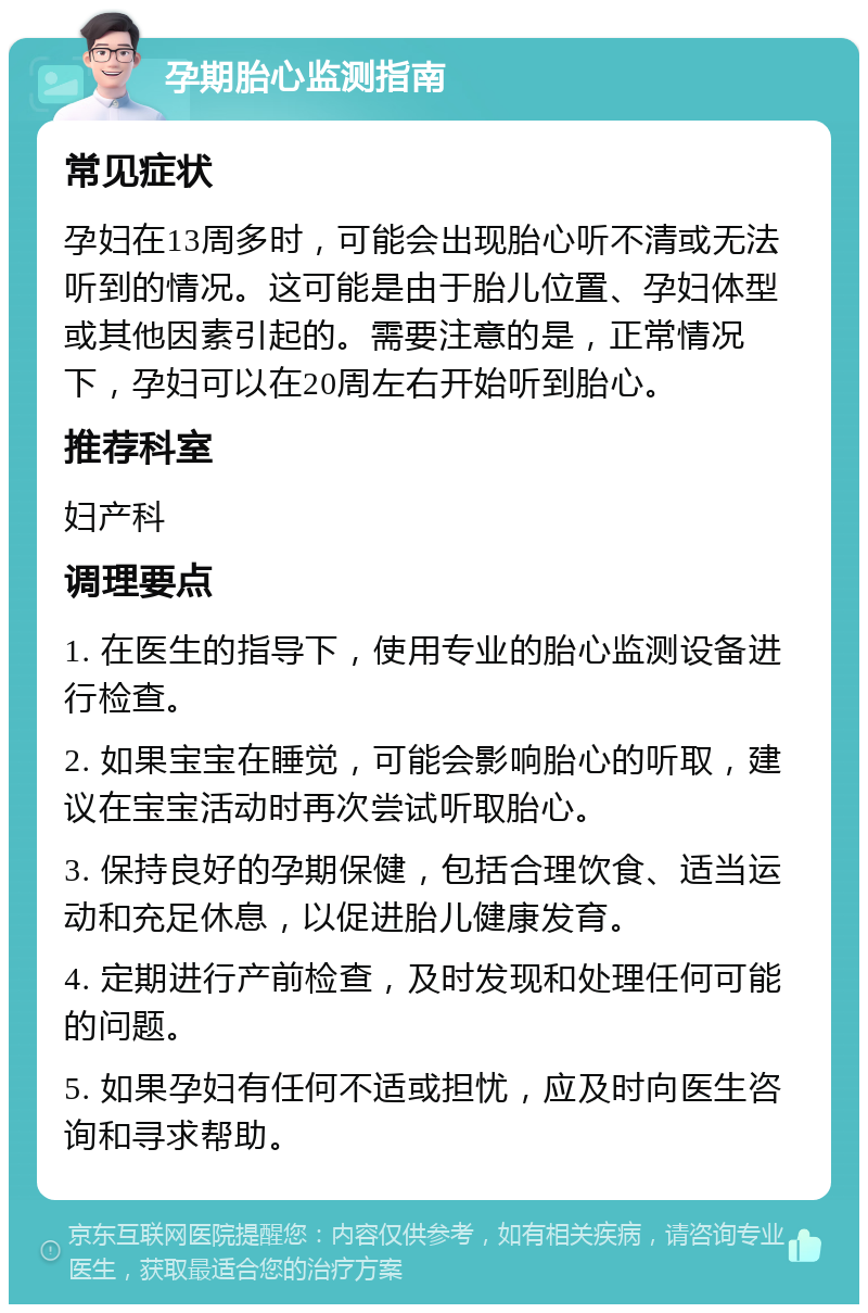 孕期胎心监测指南 常见症状 孕妇在13周多时，可能会出现胎心听不清或无法听到的情况。这可能是由于胎儿位置、孕妇体型或其他因素引起的。需要注意的是，正常情况下，孕妇可以在20周左右开始听到胎心。 推荐科室 妇产科 调理要点 1. 在医生的指导下，使用专业的胎心监测设备进行检查。 2. 如果宝宝在睡觉，可能会影响胎心的听取，建议在宝宝活动时再次尝试听取胎心。 3. 保持良好的孕期保健，包括合理饮食、适当运动和充足休息，以促进胎儿健康发育。 4. 定期进行产前检查，及时发现和处理任何可能的问题。 5. 如果孕妇有任何不适或担忧，应及时向医生咨询和寻求帮助。