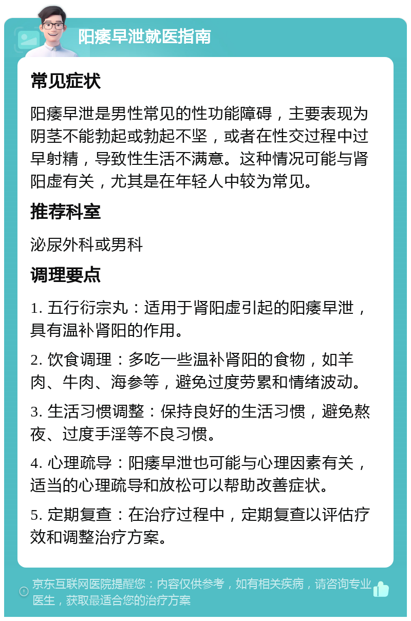 阳痿早泄就医指南 常见症状 阳痿早泄是男性常见的性功能障碍，主要表现为阴茎不能勃起或勃起不坚，或者在性交过程中过早射精，导致性生活不满意。这种情况可能与肾阳虚有关，尤其是在年轻人中较为常见。 推荐科室 泌尿外科或男科 调理要点 1. 五行衍宗丸：适用于肾阳虚引起的阳痿早泄，具有温补肾阳的作用。 2. 饮食调理：多吃一些温补肾阳的食物，如羊肉、牛肉、海参等，避免过度劳累和情绪波动。 3. 生活习惯调整：保持良好的生活习惯，避免熬夜、过度手淫等不良习惯。 4. 心理疏导：阳痿早泄也可能与心理因素有关，适当的心理疏导和放松可以帮助改善症状。 5. 定期复查：在治疗过程中，定期复查以评估疗效和调整治疗方案。