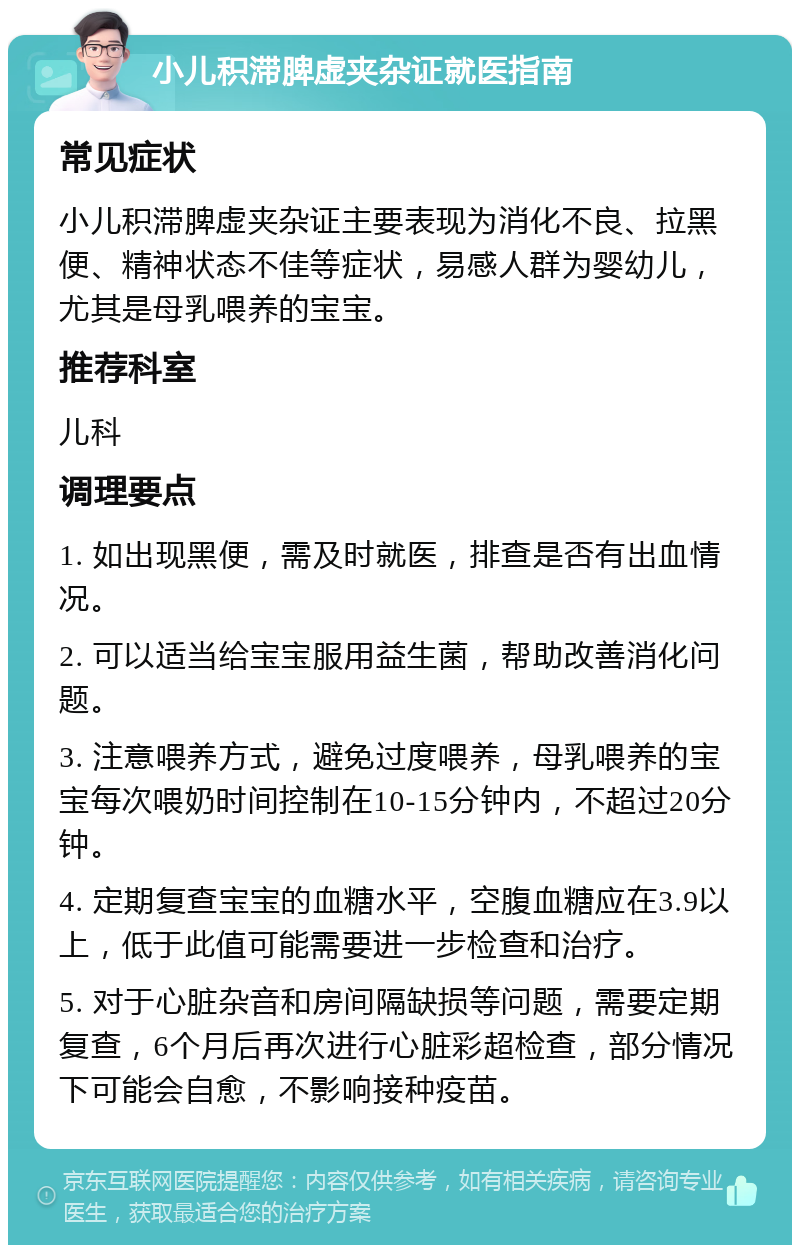 小儿积滞脾虚夹杂证就医指南 常见症状 小儿积滞脾虚夹杂证主要表现为消化不良、拉黑便、精神状态不佳等症状，易感人群为婴幼儿，尤其是母乳喂养的宝宝。 推荐科室 儿科 调理要点 1. 如出现黑便，需及时就医，排查是否有出血情况。 2. 可以适当给宝宝服用益生菌，帮助改善消化问题。 3. 注意喂养方式，避免过度喂养，母乳喂养的宝宝每次喂奶时间控制在10-15分钟内，不超过20分钟。 4. 定期复查宝宝的血糖水平，空腹血糖应在3.9以上，低于此值可能需要进一步检查和治疗。 5. 对于心脏杂音和房间隔缺损等问题，需要定期复查，6个月后再次进行心脏彩超检查，部分情况下可能会自愈，不影响接种疫苗。