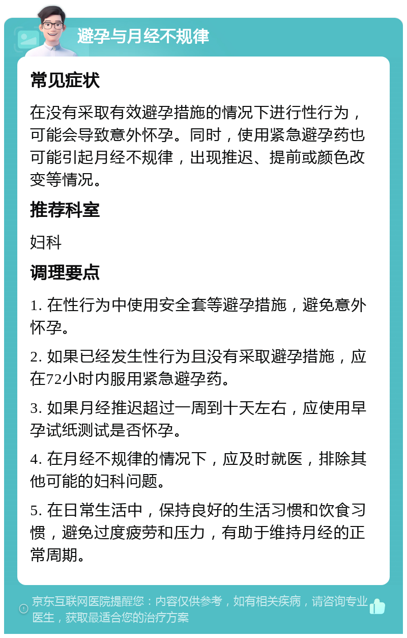 避孕与月经不规律 常见症状 在没有采取有效避孕措施的情况下进行性行为，可能会导致意外怀孕。同时，使用紧急避孕药也可能引起月经不规律，出现推迟、提前或颜色改变等情况。 推荐科室 妇科 调理要点 1. 在性行为中使用安全套等避孕措施，避免意外怀孕。 2. 如果已经发生性行为且没有采取避孕措施，应在72小时内服用紧急避孕药。 3. 如果月经推迟超过一周到十天左右，应使用早孕试纸测试是否怀孕。 4. 在月经不规律的情况下，应及时就医，排除其他可能的妇科问题。 5. 在日常生活中，保持良好的生活习惯和饮食习惯，避免过度疲劳和压力，有助于维持月经的正常周期。