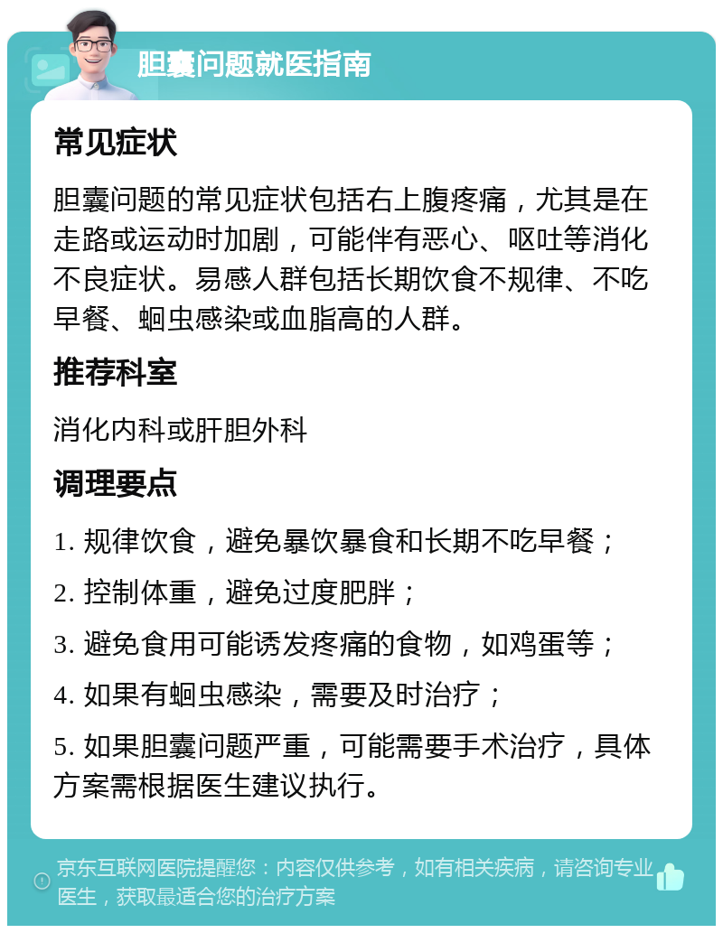 胆囊问题就医指南 常见症状 胆囊问题的常见症状包括右上腹疼痛，尤其是在走路或运动时加剧，可能伴有恶心、呕吐等消化不良症状。易感人群包括长期饮食不规律、不吃早餐、蛔虫感染或血脂高的人群。 推荐科室 消化内科或肝胆外科 调理要点 1. 规律饮食，避免暴饮暴食和长期不吃早餐； 2. 控制体重，避免过度肥胖； 3. 避免食用可能诱发疼痛的食物，如鸡蛋等； 4. 如果有蛔虫感染，需要及时治疗； 5. 如果胆囊问题严重，可能需要手术治疗，具体方案需根据医生建议执行。