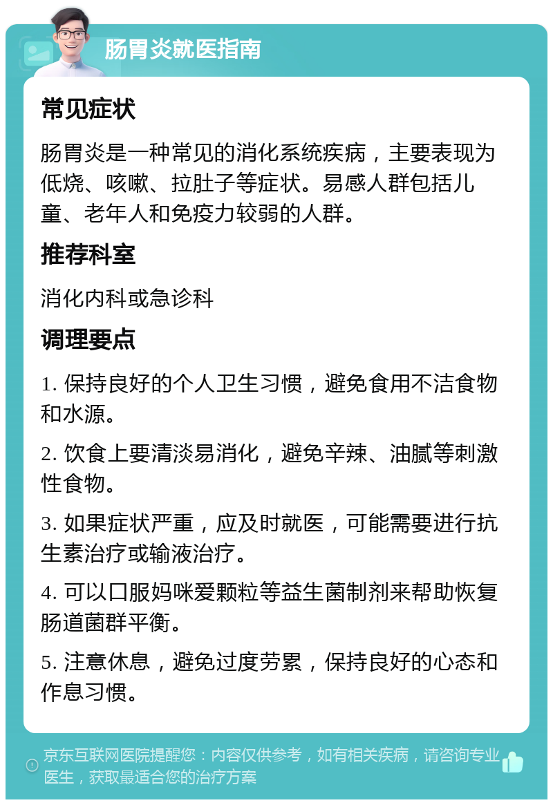 肠胃炎就医指南 常见症状 肠胃炎是一种常见的消化系统疾病，主要表现为低烧、咳嗽、拉肚子等症状。易感人群包括儿童、老年人和免疫力较弱的人群。 推荐科室 消化内科或急诊科 调理要点 1. 保持良好的个人卫生习惯，避免食用不洁食物和水源。 2. 饮食上要清淡易消化，避免辛辣、油腻等刺激性食物。 3. 如果症状严重，应及时就医，可能需要进行抗生素治疗或输液治疗。 4. 可以口服妈咪爱颗粒等益生菌制剂来帮助恢复肠道菌群平衡。 5. 注意休息，避免过度劳累，保持良好的心态和作息习惯。