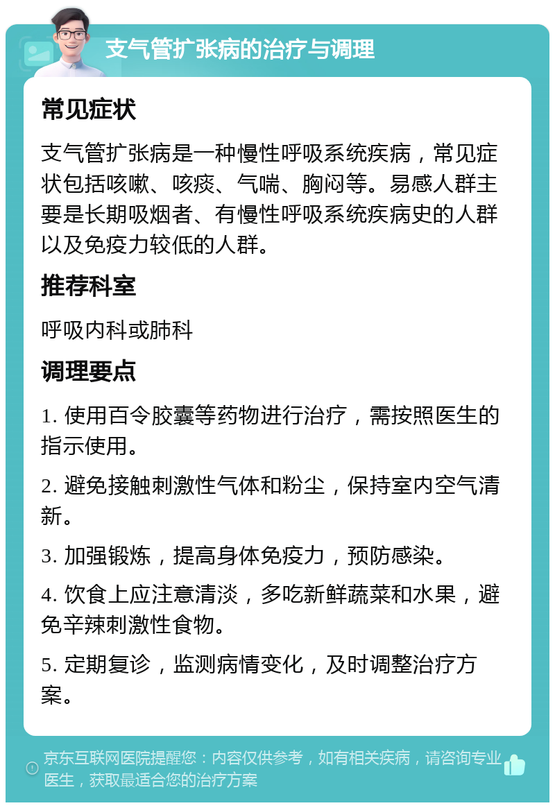 支气管扩张病的治疗与调理 常见症状 支气管扩张病是一种慢性呼吸系统疾病，常见症状包括咳嗽、咳痰、气喘、胸闷等。易感人群主要是长期吸烟者、有慢性呼吸系统疾病史的人群以及免疫力较低的人群。 推荐科室 呼吸内科或肺科 调理要点 1. 使用百令胶囊等药物进行治疗，需按照医生的指示使用。 2. 避免接触刺激性气体和粉尘，保持室内空气清新。 3. 加强锻炼，提高身体免疫力，预防感染。 4. 饮食上应注意清淡，多吃新鲜蔬菜和水果，避免辛辣刺激性食物。 5. 定期复诊，监测病情变化，及时调整治疗方案。