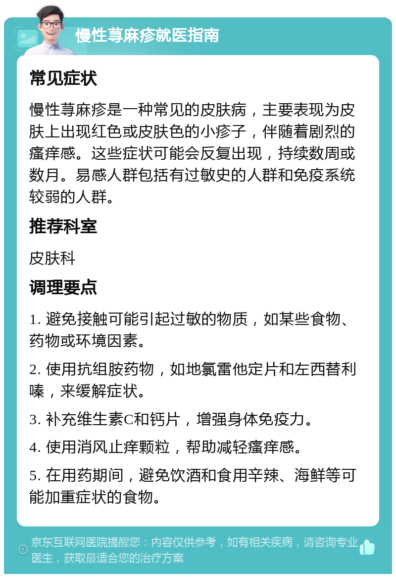 慢性荨麻疹就医指南 常见症状 慢性荨麻疹是一种常见的皮肤病，主要表现为皮肤上出现红色或皮肤色的小疹子，伴随着剧烈的瘙痒感。这些症状可能会反复出现，持续数周或数月。易感人群包括有过敏史的人群和免疫系统较弱的人群。 推荐科室 皮肤科 调理要点 1. 避免接触可能引起过敏的物质，如某些食物、药物或环境因素。 2. 使用抗组胺药物，如地氯雷他定片和左西替利嗪，来缓解症状。 3. 补充维生素C和钙片，增强身体免疫力。 4. 使用消风止痒颗粒，帮助减轻瘙痒感。 5. 在用药期间，避免饮酒和食用辛辣、海鲜等可能加重症状的食物。