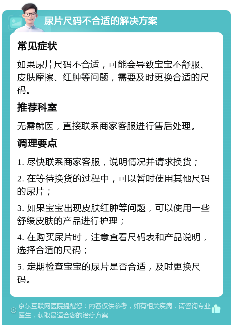 尿片尺码不合适的解决方案 常见症状 如果尿片尺码不合适，可能会导致宝宝不舒服、皮肤摩擦、红肿等问题，需要及时更换合适的尺码。 推荐科室 无需就医，直接联系商家客服进行售后处理。 调理要点 1. 尽快联系商家客服，说明情况并请求换货； 2. 在等待换货的过程中，可以暂时使用其他尺码的尿片； 3. 如果宝宝出现皮肤红肿等问题，可以使用一些舒缓皮肤的产品进行护理； 4. 在购买尿片时，注意查看尺码表和产品说明，选择合适的尺码； 5. 定期检查宝宝的尿片是否合适，及时更换尺码。