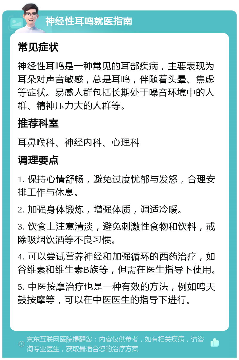 神经性耳鸣就医指南 常见症状 神经性耳鸣是一种常见的耳部疾病，主要表现为耳朵对声音敏感，总是耳鸣，伴随着头晕、焦虑等症状。易感人群包括长期处于噪音环境中的人群、精神压力大的人群等。 推荐科室 耳鼻喉科、神经内科、心理科 调理要点 1. 保持心情舒畅，避免过度忧郁与发怒，合理安排工作与休息。 2. 加强身体锻炼，增强体质，调适冷暖。 3. 饮食上注意清淡，避免刺激性食物和饮料，戒除吸烟饮酒等不良习惯。 4. 可以尝试营养神经和加强循环的西药治疗，如谷维素和维生素B族等，但需在医生指导下使用。 5. 中医按摩治疗也是一种有效的方法，例如鸣天鼓按摩等，可以在中医医生的指导下进行。