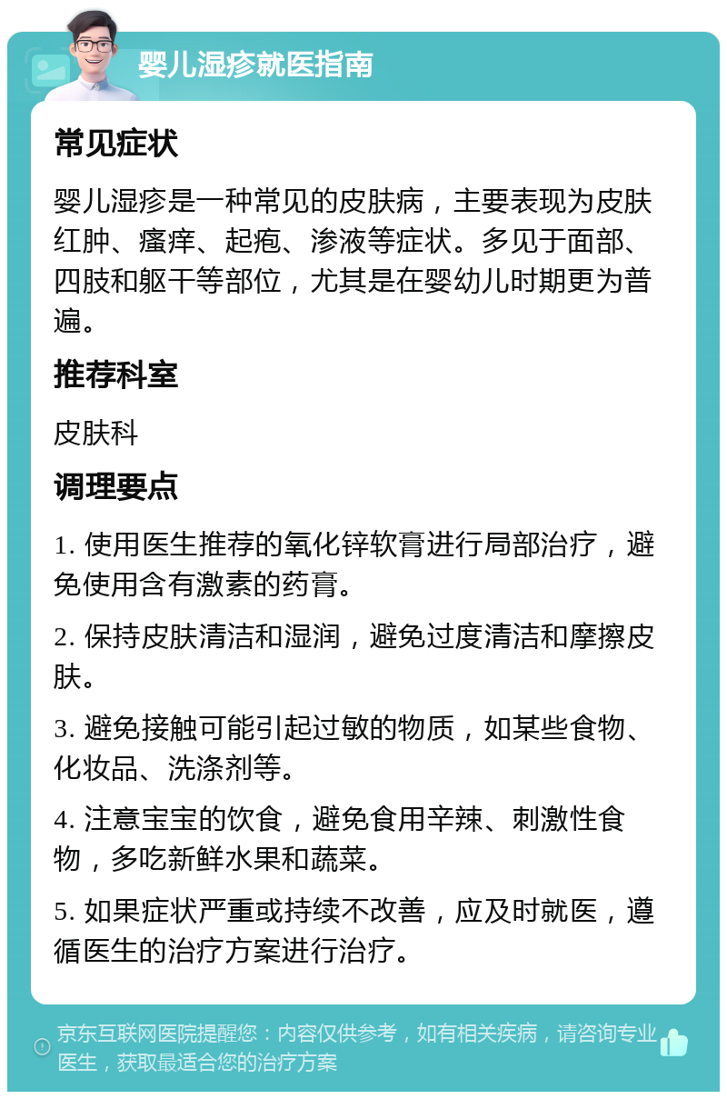 婴儿湿疹就医指南 常见症状 婴儿湿疹是一种常见的皮肤病，主要表现为皮肤红肿、瘙痒、起疱、渗液等症状。多见于面部、四肢和躯干等部位，尤其是在婴幼儿时期更为普遍。 推荐科室 皮肤科 调理要点 1. 使用医生推荐的氧化锌软膏进行局部治疗，避免使用含有激素的药膏。 2. 保持皮肤清洁和湿润，避免过度清洁和摩擦皮肤。 3. 避免接触可能引起过敏的物质，如某些食物、化妆品、洗涤剂等。 4. 注意宝宝的饮食，避免食用辛辣、刺激性食物，多吃新鲜水果和蔬菜。 5. 如果症状严重或持续不改善，应及时就医，遵循医生的治疗方案进行治疗。