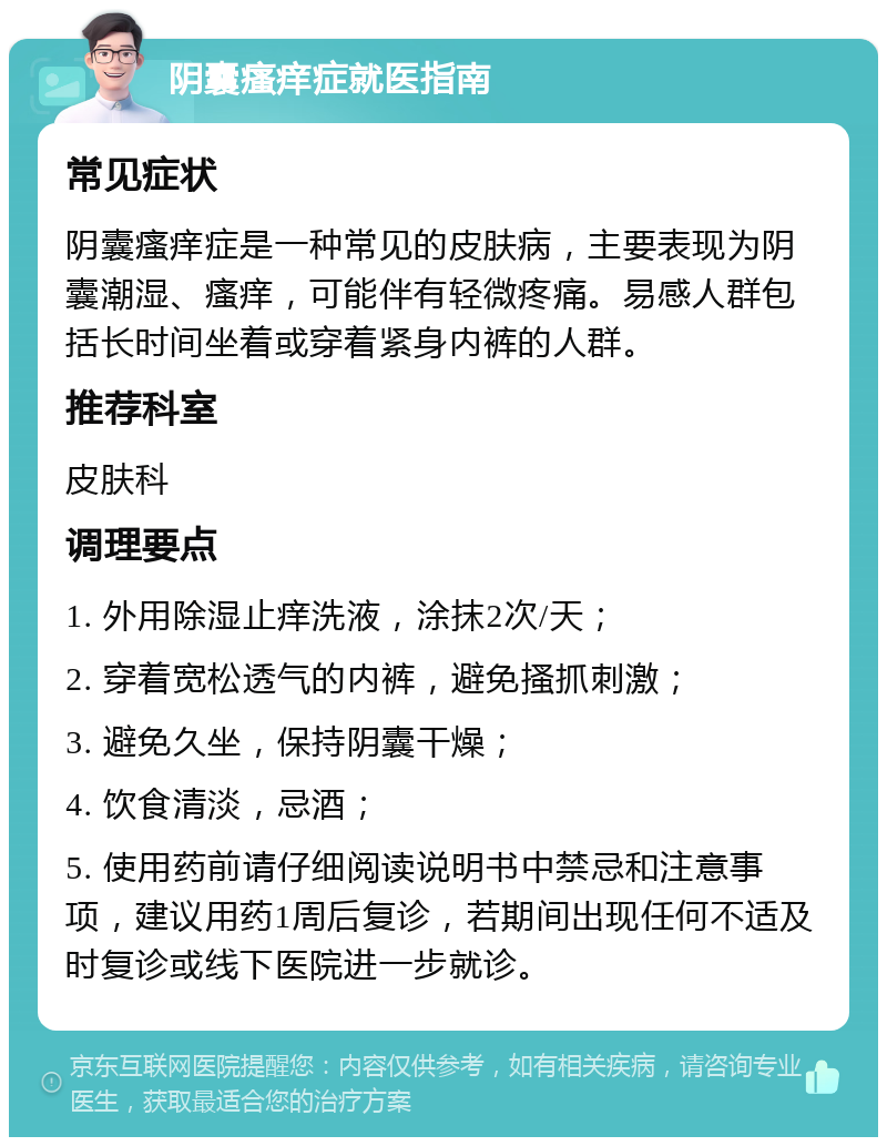 阴囊瘙痒症就医指南 常见症状 阴囊瘙痒症是一种常见的皮肤病，主要表现为阴囊潮湿、瘙痒，可能伴有轻微疼痛。易感人群包括长时间坐着或穿着紧身内裤的人群。 推荐科室 皮肤科 调理要点 1. 外用除湿止痒洗液，涂抹2次/天； 2. 穿着宽松透气的内裤，避免搔抓刺激； 3. 避免久坐，保持阴囊干燥； 4. 饮食清淡，忌酒； 5. 使用药前请仔细阅读说明书中禁忌和注意事项，建议用药1周后复诊，若期间出现任何不适及时复诊或线下医院进一步就诊。