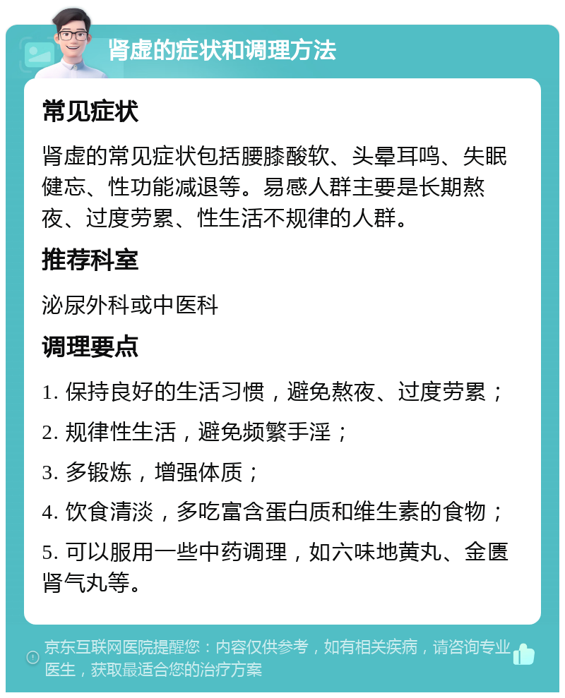 肾虚的症状和调理方法 常见症状 肾虚的常见症状包括腰膝酸软、头晕耳鸣、失眠健忘、性功能减退等。易感人群主要是长期熬夜、过度劳累、性生活不规律的人群。 推荐科室 泌尿外科或中医科 调理要点 1. 保持良好的生活习惯，避免熬夜、过度劳累； 2. 规律性生活，避免频繁手淫； 3. 多锻炼，增强体质； 4. 饮食清淡，多吃富含蛋白质和维生素的食物； 5. 可以服用一些中药调理，如六味地黄丸、金匮肾气丸等。