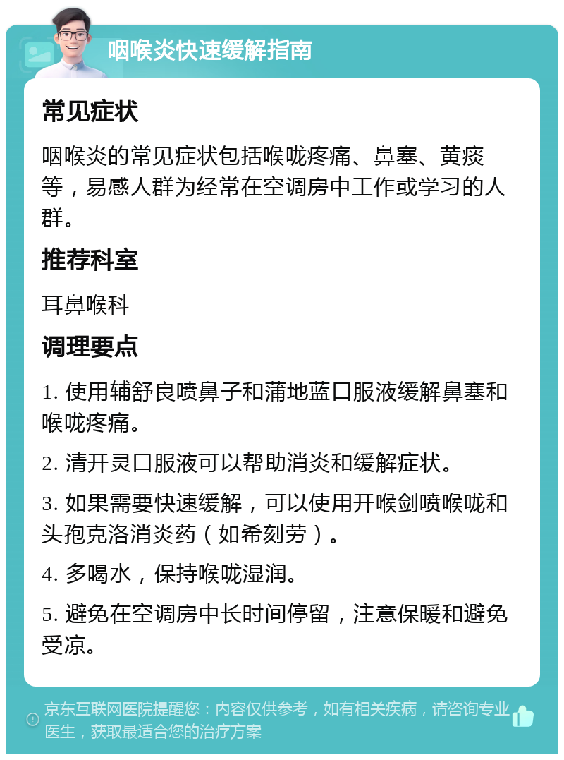 咽喉炎快速缓解指南 常见症状 咽喉炎的常见症状包括喉咙疼痛、鼻塞、黄痰等，易感人群为经常在空调房中工作或学习的人群。 推荐科室 耳鼻喉科 调理要点 1. 使用辅舒良喷鼻子和蒲地蓝口服液缓解鼻塞和喉咙疼痛。 2. 清开灵口服液可以帮助消炎和缓解症状。 3. 如果需要快速缓解，可以使用开喉剑喷喉咙和头孢克洛消炎药（如希刻劳）。 4. 多喝水，保持喉咙湿润。 5. 避免在空调房中长时间停留，注意保暖和避免受凉。