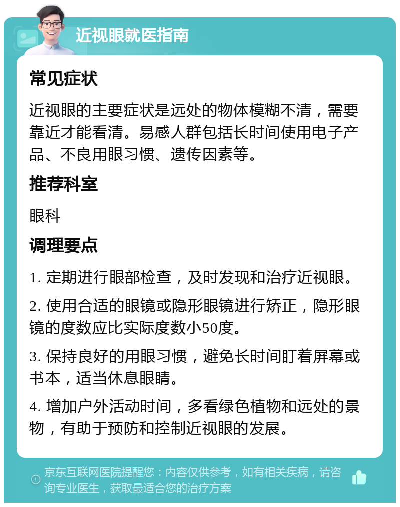 近视眼就医指南 常见症状 近视眼的主要症状是远处的物体模糊不清，需要靠近才能看清。易感人群包括长时间使用电子产品、不良用眼习惯、遗传因素等。 推荐科室 眼科 调理要点 1. 定期进行眼部检查，及时发现和治疗近视眼。 2. 使用合适的眼镜或隐形眼镜进行矫正，隐形眼镜的度数应比实际度数小50度。 3. 保持良好的用眼习惯，避免长时间盯着屏幕或书本，适当休息眼睛。 4. 增加户外活动时间，多看绿色植物和远处的景物，有助于预防和控制近视眼的发展。