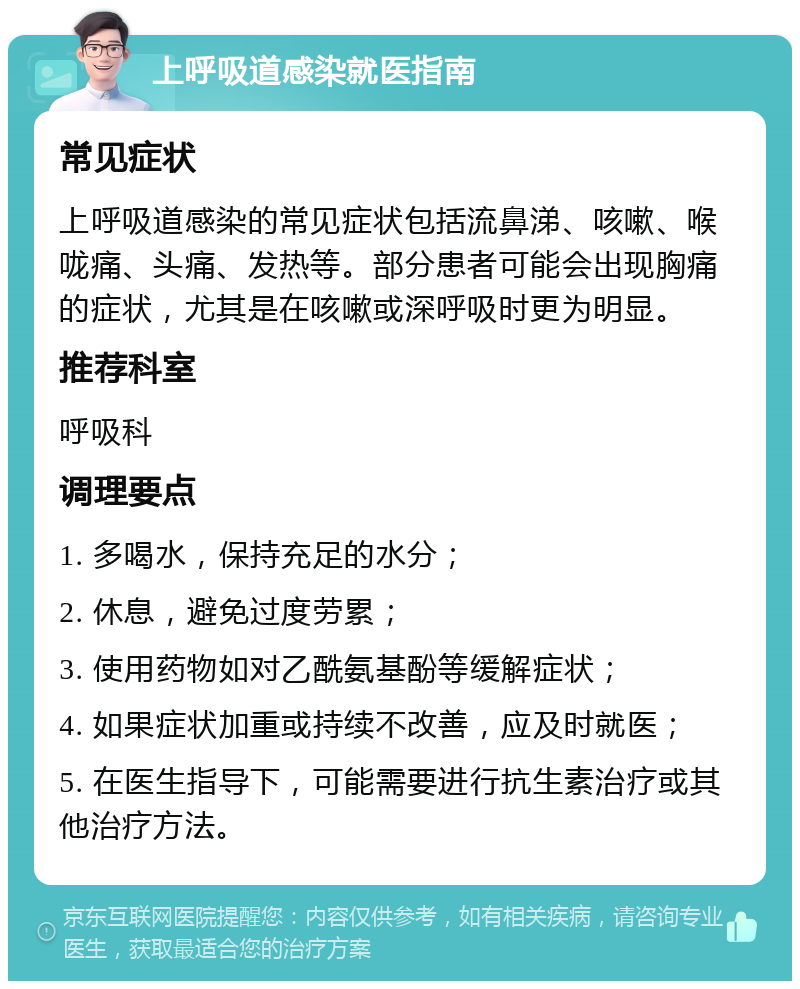 上呼吸道感染就医指南 常见症状 上呼吸道感染的常见症状包括流鼻涕、咳嗽、喉咙痛、头痛、发热等。部分患者可能会出现胸痛的症状，尤其是在咳嗽或深呼吸时更为明显。 推荐科室 呼吸科 调理要点 1. 多喝水，保持充足的水分； 2. 休息，避免过度劳累； 3. 使用药物如对乙酰氨基酚等缓解症状； 4. 如果症状加重或持续不改善，应及时就医； 5. 在医生指导下，可能需要进行抗生素治疗或其他治疗方法。