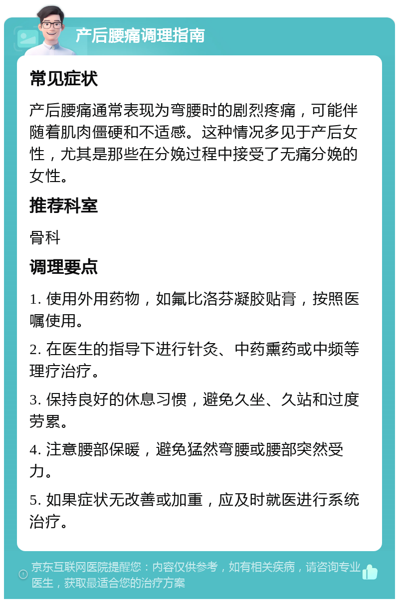 产后腰痛调理指南 常见症状 产后腰痛通常表现为弯腰时的剧烈疼痛，可能伴随着肌肉僵硬和不适感。这种情况多见于产后女性，尤其是那些在分娩过程中接受了无痛分娩的女性。 推荐科室 骨科 调理要点 1. 使用外用药物，如氟比洛芬凝胶贴膏，按照医嘱使用。 2. 在医生的指导下进行针灸、中药熏药或中频等理疗治疗。 3. 保持良好的休息习惯，避免久坐、久站和过度劳累。 4. 注意腰部保暖，避免猛然弯腰或腰部突然受力。 5. 如果症状无改善或加重，应及时就医进行系统治疗。