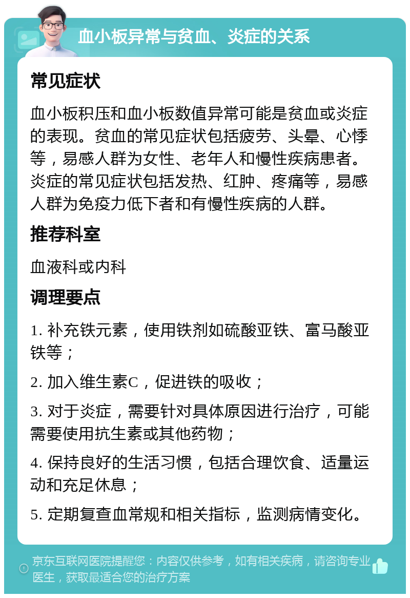 血小板异常与贫血、炎症的关系 常见症状 血小板积压和血小板数值异常可能是贫血或炎症的表现。贫血的常见症状包括疲劳、头晕、心悸等，易感人群为女性、老年人和慢性疾病患者。炎症的常见症状包括发热、红肿、疼痛等，易感人群为免疫力低下者和有慢性疾病的人群。 推荐科室 血液科或内科 调理要点 1. 补充铁元素，使用铁剂如硫酸亚铁、富马酸亚铁等； 2. 加入维生素C，促进铁的吸收； 3. 对于炎症，需要针对具体原因进行治疗，可能需要使用抗生素或其他药物； 4. 保持良好的生活习惯，包括合理饮食、适量运动和充足休息； 5. 定期复查血常规和相关指标，监测病情变化。