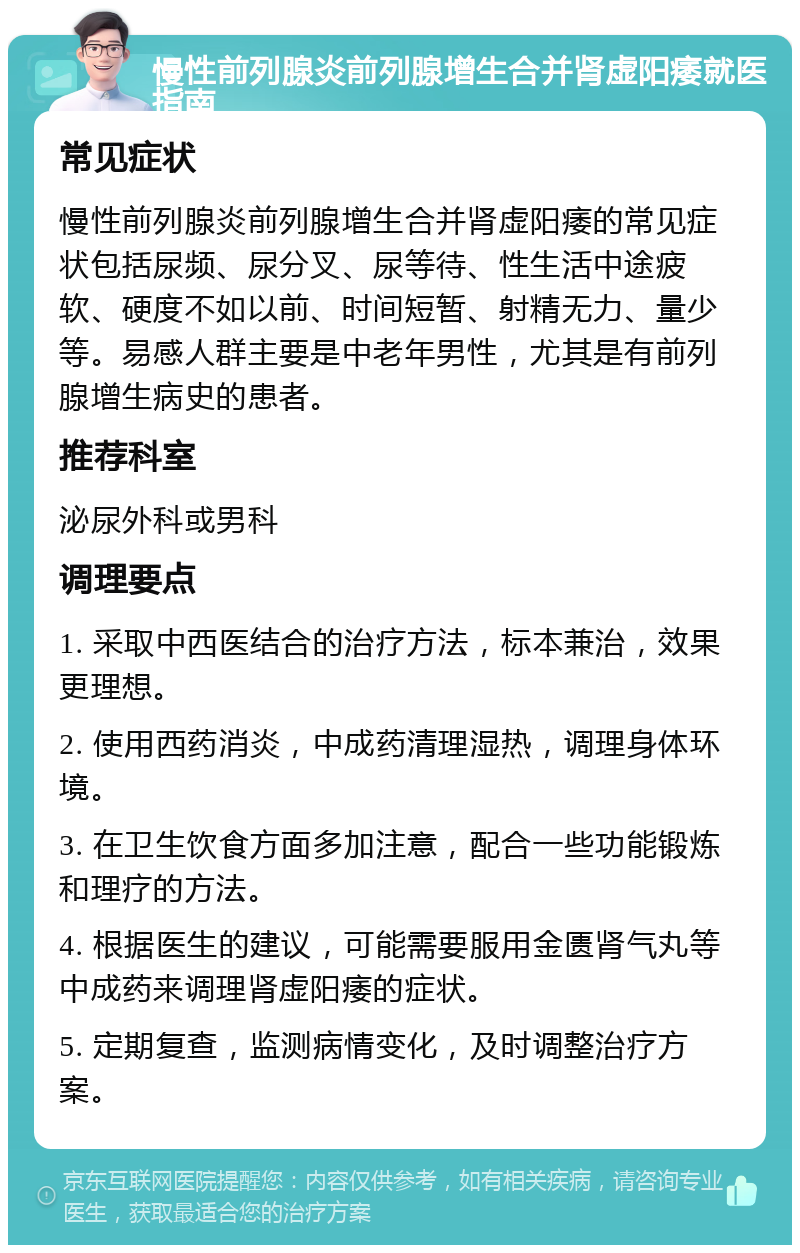 慢性前列腺炎前列腺增生合并肾虚阳痿就医指南 常见症状 慢性前列腺炎前列腺增生合并肾虚阳痿的常见症状包括尿频、尿分叉、尿等待、性生活中途疲软、硬度不如以前、时间短暂、射精无力、量少等。易感人群主要是中老年男性，尤其是有前列腺增生病史的患者。 推荐科室 泌尿外科或男科 调理要点 1. 采取中西医结合的治疗方法，标本兼治，效果更理想。 2. 使用西药消炎，中成药清理湿热，调理身体环境。 3. 在卫生饮食方面多加注意，配合一些功能锻炼和理疗的方法。 4. 根据医生的建议，可能需要服用金匮肾气丸等中成药来调理肾虚阳痿的症状。 5. 定期复查，监测病情变化，及时调整治疗方案。