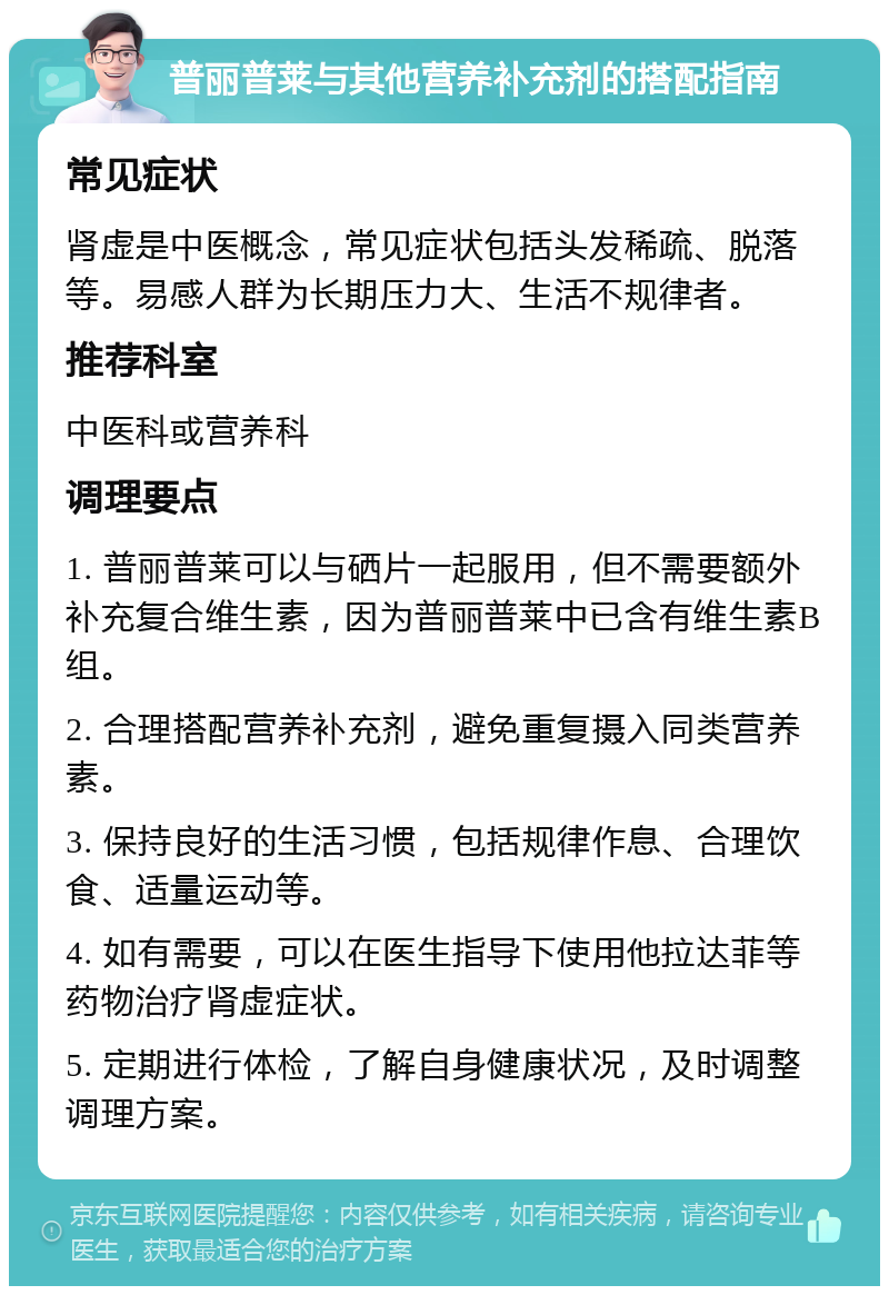 普丽普莱与其他营养补充剂的搭配指南 常见症状 肾虚是中医概念，常见症状包括头发稀疏、脱落等。易感人群为长期压力大、生活不规律者。 推荐科室 中医科或营养科 调理要点 1. 普丽普莱可以与硒片一起服用，但不需要额外补充复合维生素，因为普丽普莱中已含有维生素B组。 2. 合理搭配营养补充剂，避免重复摄入同类营养素。 3. 保持良好的生活习惯，包括规律作息、合理饮食、适量运动等。 4. 如有需要，可以在医生指导下使用他拉达菲等药物治疗肾虚症状。 5. 定期进行体检，了解自身健康状况，及时调整调理方案。