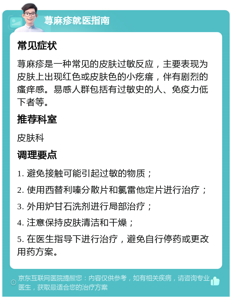 荨麻疹就医指南 常见症状 荨麻疹是一种常见的皮肤过敏反应，主要表现为皮肤上出现红色或皮肤色的小疙瘩，伴有剧烈的瘙痒感。易感人群包括有过敏史的人、免疫力低下者等。 推荐科室 皮肤科 调理要点 1. 避免接触可能引起过敏的物质； 2. 使用西替利嗪分散片和氯雷他定片进行治疗； 3. 外用炉甘石洗剂进行局部治疗； 4. 注意保持皮肤清洁和干燥； 5. 在医生指导下进行治疗，避免自行停药或更改用药方案。