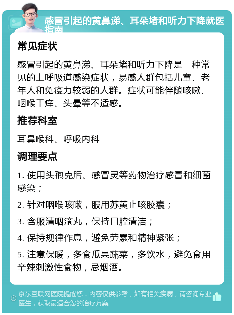 感冒引起的黄鼻涕、耳朵堵和听力下降就医指南 常见症状 感冒引起的黄鼻涕、耳朵堵和听力下降是一种常见的上呼吸道感染症状，易感人群包括儿童、老年人和免疫力较弱的人群。症状可能伴随咳嗽、咽喉干痒、头晕等不适感。 推荐科室 耳鼻喉科、呼吸内科 调理要点 1. 使用头孢克肟、感冒灵等药物治疗感冒和细菌感染； 2. 针对咽喉咳嗽，服用苏黄止咳胶囊； 3. 含服清咽滴丸，保持口腔清洁； 4. 保持规律作息，避免劳累和精神紧张； 5. 注意保暖，多食瓜果蔬菜，多饮水，避免食用辛辣刺激性食物，忌烟酒。