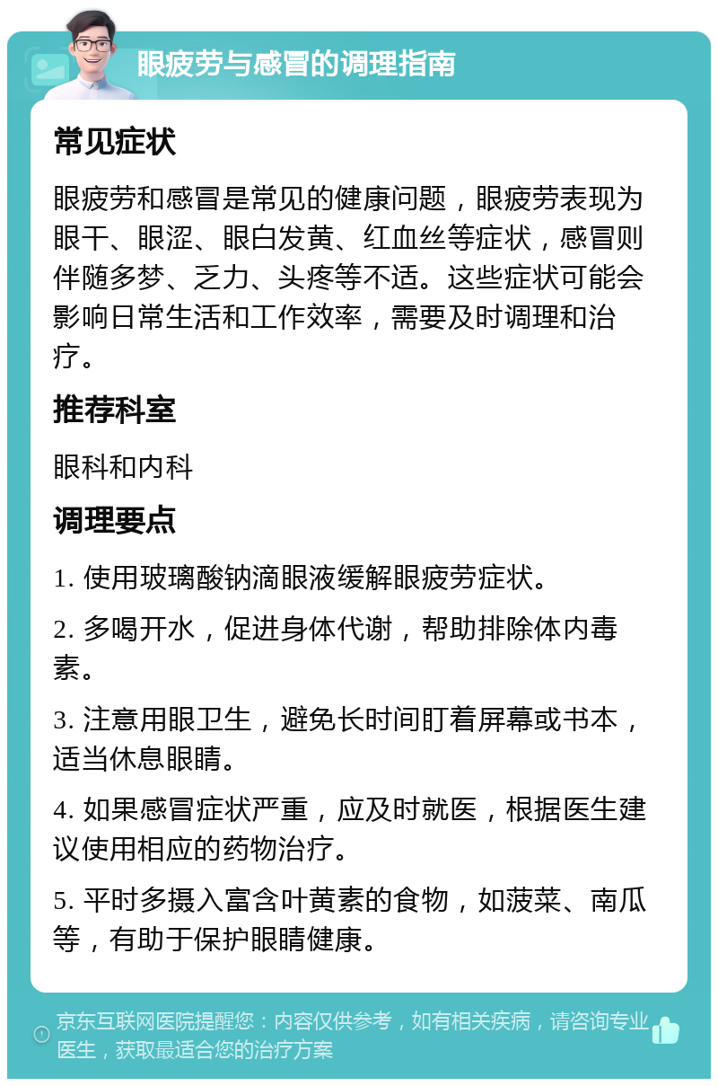 眼疲劳与感冒的调理指南 常见症状 眼疲劳和感冒是常见的健康问题，眼疲劳表现为眼干、眼涩、眼白发黄、红血丝等症状，感冒则伴随多梦、乏力、头疼等不适。这些症状可能会影响日常生活和工作效率，需要及时调理和治疗。 推荐科室 眼科和内科 调理要点 1. 使用玻璃酸钠滴眼液缓解眼疲劳症状。 2. 多喝开水，促进身体代谢，帮助排除体内毒素。 3. 注意用眼卫生，避免长时间盯着屏幕或书本，适当休息眼睛。 4. 如果感冒症状严重，应及时就医，根据医生建议使用相应的药物治疗。 5. 平时多摄入富含叶黄素的食物，如菠菜、南瓜等，有助于保护眼睛健康。