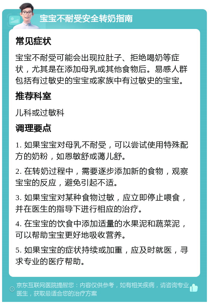 宝宝不耐受安全转奶指南 常见症状 宝宝不耐受可能会出现拉肚子、拒绝喝奶等症状，尤其是在添加母乳或其他食物后。易感人群包括有过敏史的宝宝或家族中有过敏史的宝宝。 推荐科室 儿科或过敏科 调理要点 1. 如果宝宝对母乳不耐受，可以尝试使用特殊配方的奶粉，如恩敏舒或蔼儿舒。 2. 在转奶过程中，需要逐步添加新的食物，观察宝宝的反应，避免引起不适。 3. 如果宝宝对某种食物过敏，应立即停止喂食，并在医生的指导下进行相应的治疗。 4. 在宝宝的饮食中添加适量的水果泥和蔬菜泥，可以帮助宝宝更好地吸收营养。 5. 如果宝宝的症状持续或加重，应及时就医，寻求专业的医疗帮助。