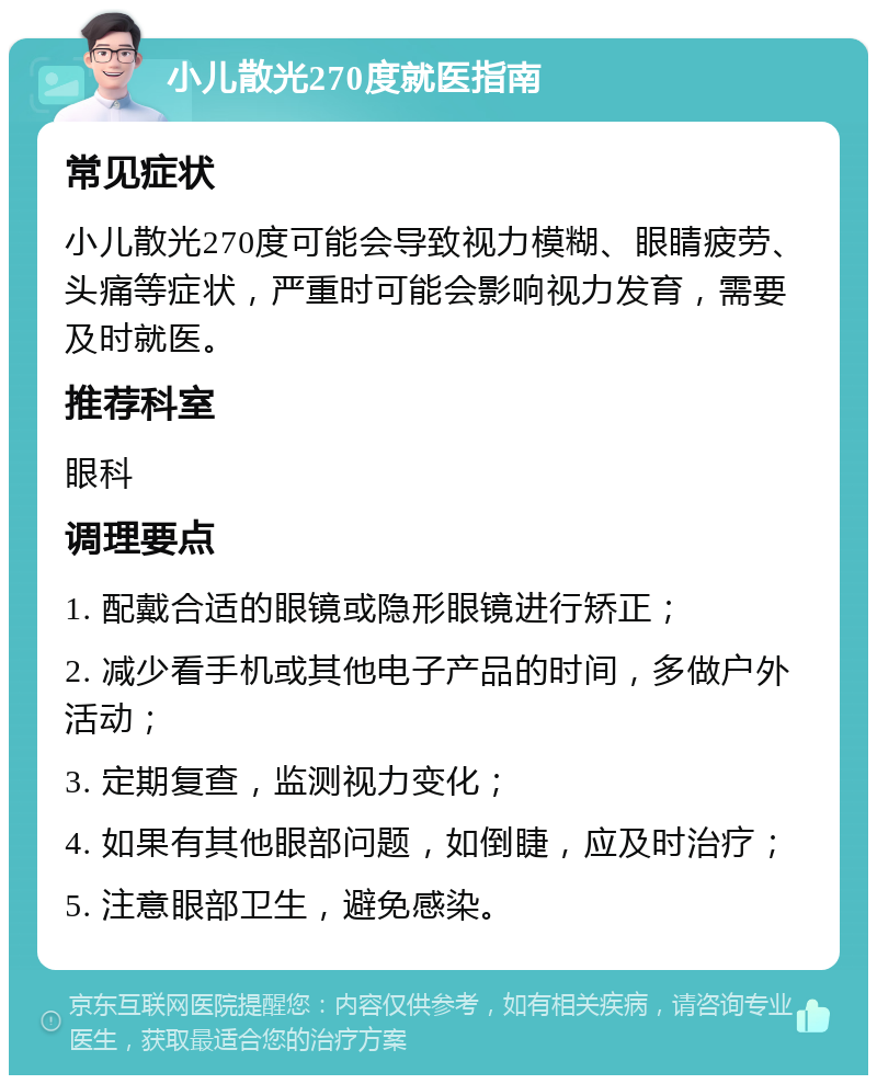 小儿散光270度就医指南 常见症状 小儿散光270度可能会导致视力模糊、眼睛疲劳、头痛等症状，严重时可能会影响视力发育，需要及时就医。 推荐科室 眼科 调理要点 1. 配戴合适的眼镜或隐形眼镜进行矫正； 2. 减少看手机或其他电子产品的时间，多做户外活动； 3. 定期复查，监测视力变化； 4. 如果有其他眼部问题，如倒睫，应及时治疗； 5. 注意眼部卫生，避免感染。