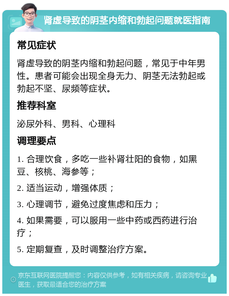 肾虚导致的阴茎内缩和勃起问题就医指南 常见症状 肾虚导致的阴茎内缩和勃起问题，常见于中年男性。患者可能会出现全身无力、阴茎无法勃起或勃起不坚、尿频等症状。 推荐科室 泌尿外科、男科、心理科 调理要点 1. 合理饮食，多吃一些补肾壮阳的食物，如黑豆、核桃、海参等； 2. 适当运动，增强体质； 3. 心理调节，避免过度焦虑和压力； 4. 如果需要，可以服用一些中药或西药进行治疗； 5. 定期复查，及时调整治疗方案。